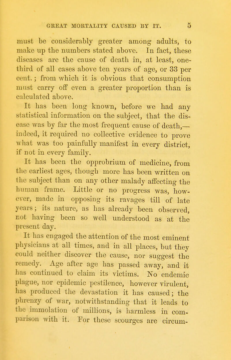 must be considerably greater among adults, to make up the numbers stated above. In fact, these diseases are the cause of death in, at least, one- third of all cases above ten years of age, or 33 per cent.; from which it is obvious that consumption must carry off even a greater proportion than is calculated above. It has been long known, before we had any statistical information on the subject, that the dis- ease was by far the most frequent cause of death,— indeed, it required no collective evidence to prove wliat was too painfully manifest in every district, if not in every family. It has been the opprobrium of medicine, from the earliest ages, though more has been written on the subject than on any other malady affecting the human frame. Little or no progress was, how- ever, made in opposing its ravages till of late years; its nature, as has already been observed, not having been so well understood as at the present day. It has engaged the attention of the most eminent physicians at all times, and in all places, but they could neither discover the cause, nor suggest the remedy. Age after age has passed away, and it has continued to claim its victims. No endemic plague, nor epidemic pestilence, however virulent, has produced the devastation it has caused; the phrenzy of war, notwithstanding that it leads to the immolation of millions, is harmless in com- parison with it. Por these scourges are circum-