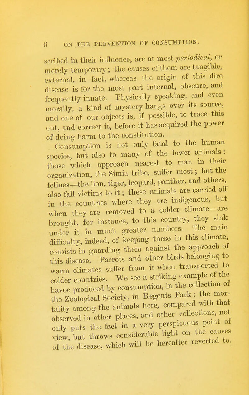 scribed in tlieir influence, are at most periodical, or merely temporary; the causes of them are tangible, external, in fact, whereas the origin of this dire disease is for the most part internal, ohscure, and frequently innate. PhysicaUy speaking, and even morally, a kind of mystery hangs over its source, and one of our ohjects is, if possible, to trace this out, and correct it, before it has acquired the power of doing harm to the constitution. Consumption is not only fatal to the human species, but also to many of the lower animals: those which approach nearest to man m their organization, the Simla tribe, suffer most; but the felines-thelion, tiger, leopard, panther, and others also fall victims to it; these animals are carried oft in the countries where they are indigenous, but when they are removed to a colder cUmate-are brought, for instance, to this country, they sink under it in much greater numbers The mam difficulty, indeed, of keeping these m this chmate consists in guarding them against the approach of this disease. Parrots and other birds belonging o warm climates suffer from it when transported to colder countries. We see a striking example of the havoc produced by consumption, in the coUee ion of the Zoological Society, in Hegents Park: the mor- talitv among the animals here, compared with that obfved in Wr places, and other .coUec only puts the fact in a very perspicuous point ot view, but throws considerable light on the caiises of the disease, which will be herealter reverted to.