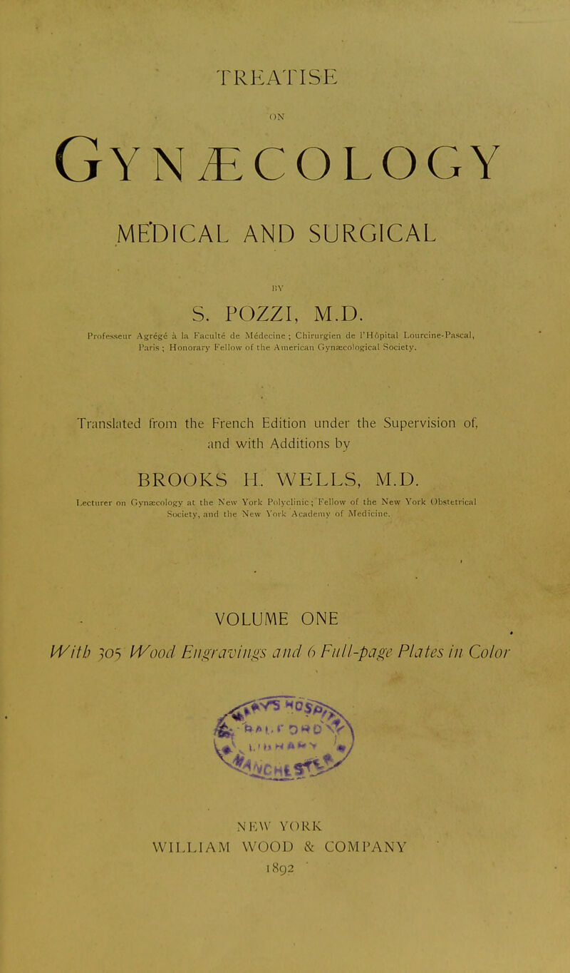IREATISE ON Gynaecology ME'DICAL AND SURGICAL l!Y S. POZZI, M.D. Pnifesseiir Agrege ;i la Faculte de Medecine ; Chiriirgien de I'Hfipital Loiircine-Pascal, Paris ; Honorary Fellow of the American Gynaecological Society. Translated from the French Edition under the Supervision of, and with Additions by BROOKS II. WELLS, M.D. Lecturer on Gynaecology at the New York Polyclinic; Fellow of the New York Obstetrical Society, and the New York Academy of Medicine. VOLUME ONE 4 IVitb 30^ IVood Eii,siraviiigs and 6 Full-page Plates In Color NEW YORK WILLIAM WOOD & COMPANY 1892