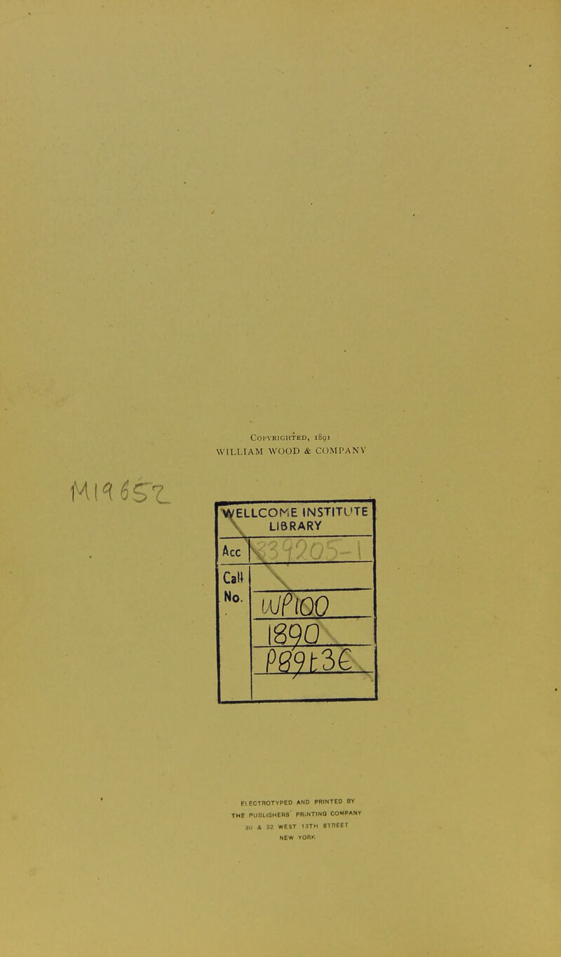 Copyrighted, 1891 WILLIAM WOOD & COMPANY ^ELLCOME INSTITUTE \ LIBRARY Acc CaW No. \ I8Q0 Pf?-9f:3e PIECTROTYPED AND PRINTED BY THE PUDLISHEBS' PR.NTINO COMPANY 3U A 32 WEST 1.1TH STREET NEW YORK