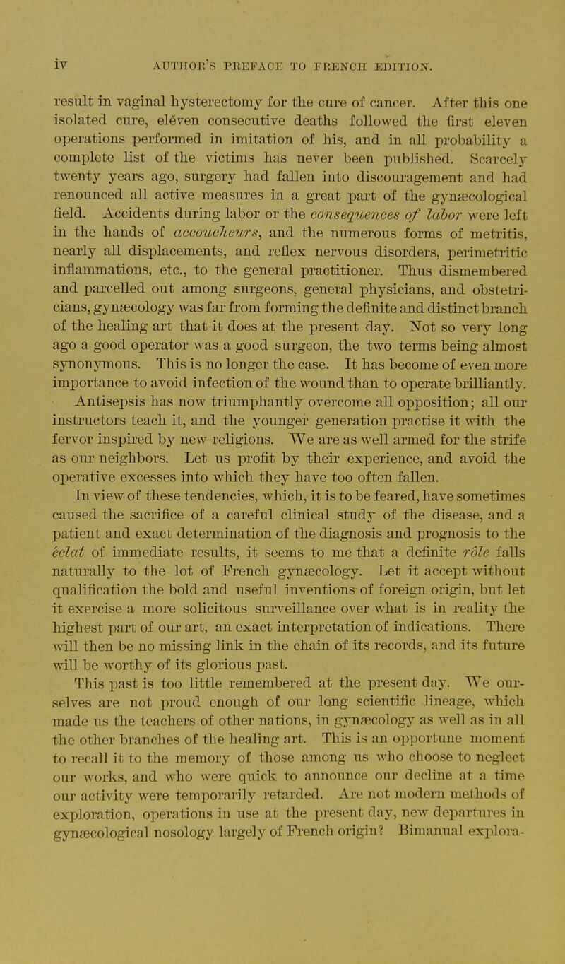 result in vaginal hysterectomy for the cure of cancer. After this one isolated cure, eleven consecutive deaths followed the first eleven operations performed in imitation of his, and in all probability a complete list of the victims has never been published. Scarcely twenty years ago, surgery had fallen into discouragement and had renounced all active measures in a great part of the gynaecological field. Accidents during labor or the consequences of labor were left in the hands of accoucheurs, and the numerous forms of metritis, nearly all displacements, and reflex nervous disorders, perimetritic inflammations, etc., to the general practitioner. Thus dismembered and parcelled out among surgeons, general physicians, and obstetri- cians, gynaecology was far from forming the definite and distinct branch of the healing art that it does at the present day. Not so very long ago a good operator was a good surgeon, the two terms being almost synonymous. This is no longer the case. It has become of even more importance to avoid infection of the wound than to operate brilliantly. Antisepsis has now triumphantly overcome all opposition; all our instructors teach it, and the younger generation j)ractise it with the fervor inspired by new religions. We are as well armed for the strife as our neighbors. Let us profit by their experience, and avoid the operative excesses into which they have too often fallen. In view of these tendencies, which, it is to be feared, have sometimes caused the sacrifice of a careful clinical study of the disease, and a patient and exact determination of the diagnosis and i)rognosis to the eclat of immediate results, it seems to me that a definite role falls naturally to the lot of French gynaecology. Let it accept without qualification the bold and nseful inventions of foreign origin, but let it exercise a more solicitous surveillance over what is in reality the highest part of our art, an exact interpretation of indications. There will then be no missing link in the chain of its records, and its future will be worthy of its glorious past. This past is too little remembered at the present day. We our- selves are not proud enough of our long scientific lineage, which made us the teachers of other nations, in gynaecology as well as in all the other branches of the healing art. This is an opportune moment to recall it to the memory of those among us who choose to neglect our works, and who were quick to announce our decline at a time our activity were temporarily retarded. Are not modern methods of exploration, operations in use at the present day, new departures in gynaecological nosology largely of French origin? Bimanual explora-