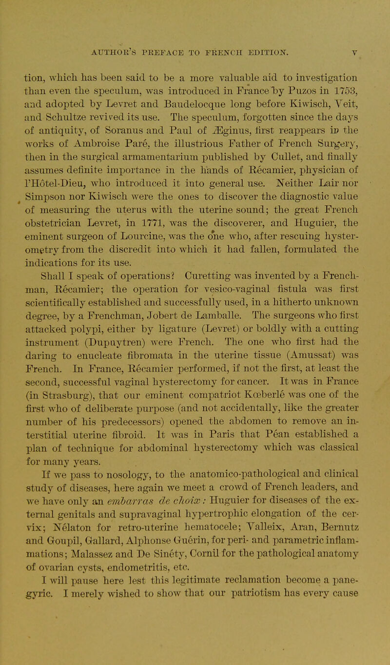 tion, wliicli lias been said to be a more valuable aid to investigation than even the speculum, was introduced in France 'hj Puzos in 1753, and adopted by Levret and Baudelocque long before Kiwisch, Veit, and Schultze revived its use. The speculum, forgotten since the days of antiquity, of Soranus and Paul of ^ginus, lirst reappears ip the works of Ambroise Pare, the illustrious Father of French Surgery, then in the surgical armamentarium i^ublished by CuUet, and finally assumes definite importance in the hands of Recamier, physician of I'Hotel-Dieu, who introduced it into general use. Neither Lair nor Simpson nor Kiwisch were the ones to discover the diagnostic value of measuring the uterus with the uterine sound; the great French obstetrician Levret, in 1771, was the discoverer, and Huguier, the eminent surgeon of Lourcine, was the one who, after rescuing hyster- ometry from the discredit into which it had fallen, formulated the indications for its use. Shall I speak of operations? Curetting was invented by a French- man, Recamier; the operation for vesico-vaginal fistula was first scientifically established and successfully used, in a hitherto unknown degree, by a Frenchman, Jobert de Lamballe. The surgeons who first attacked polypi, either by ligature (Levret) or boldly with a cutting instrument (Dupuytren) were French. The one who first had the daring to enucleate fibromata in the uterine tissue (Amussat) was French. In France, Recamier performed, if not the first, at least the second, successful vaginal hysterectomy for cancer. It was in France (in Strasburg), that our eminent compatriot Koeberle was one of the first who of deliberate purpose (and not accidentally, like the greater number of his predecessors) opened the abdomen to remove an in- terstitial uterine fibroid. It was in Paris that Pean established a plan of technique for abdominal hysterectomy which was classical for many years. If we pass to nosology, to the anatomico-pathological and clinical study of diseases, here again we meet a crowd of French leaders, and we have only an embarras de clioix: Huguier for diseases of the ex- ternal genitals and supravaginal hypertrophic elongation of the cer- vix; Nelaton for retro-uterine hematocele; Yalleix, Aran, Bernutz and Goupil, Gallard, Aljjhonse Guerin, for peri- and parametric inflam- mations; Malassez and De Sinety, Cornil for the pathological anatomy of ovarian cysts, endometritis, etc. I will pause here lest this legitimate reclamation become a pane- gyric. I merely wished to show that our patriotism has every cause