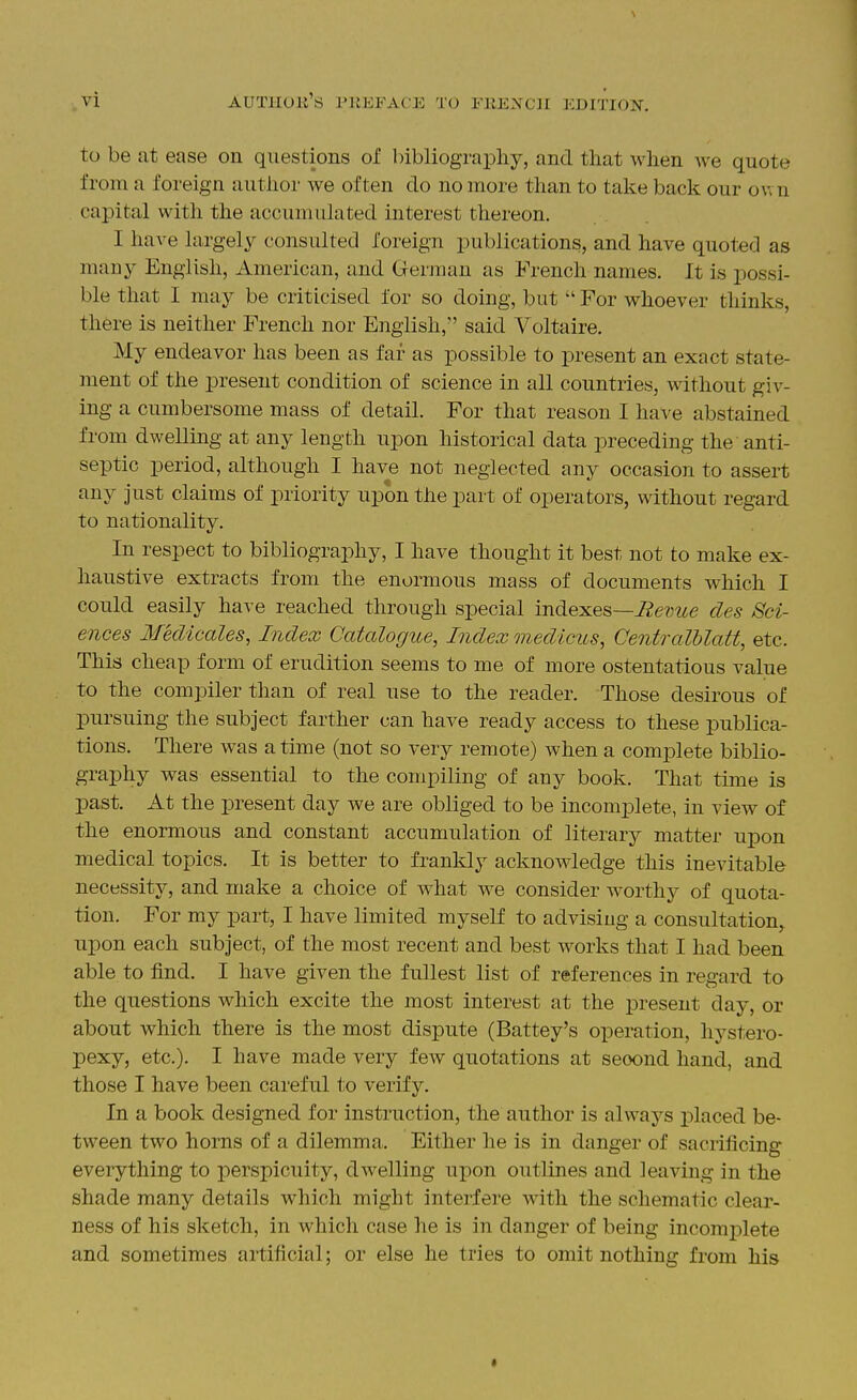 to be at ease on questions of bibliography, and that when we quote from a foreign author we often do no more than to take back our ov. n capital with the accumulated interest thereon. I have largely consulted foreign publications, and have quoted as many English, American, and German as French names. It is possi- ble that I may be criticised for so doing, but  For whoever thinks, there is neither French nor English, said Voltaire. My endeavor has been as far as possible to present an exact state- ment of the present condition of science in all countries, without giv- ing a cumbersome mass of detail. For that reason I have abstained from dwelling at any length upon historical data preceding the anti- septic period, although I have not neglected any occasion to asseii; any just claims of priority upon the part of operators, without regard to nationality. In respect to bibliography, I have thought it best not to make ex- haustive extracts from the enormous mass of documents which I could easily have reached through special indeiLes—Bevue des Sci- ences Medicales, Index Catalogue, Index medicus, Centralblatt, etc. This cheap form of erudition seems to me of more ostentatious value to the compiler than of real use to the reader. Those desirous of pursuing the subject farther can have ready access to these publica- tions. There was a time (not so very remote) when a comi3lete biblio- graphy was essential to the compiling of any book. That time is past. At the present day we are obliged to be incomplete, in view of the enormous and constant accumulation of literary matter upon medical topics. It is better to frankly acknowledge this inevitable necessity, and make a choice of what we consider worthy of quota- tion. For my part, I have limited myself to advising a consultation,, upon each subject, of the most recent and best works that I had been able to find. I have given the fullest list of references in regard to the questions which excite the most interest at the present day, or about which there is the most dispute (Battey's operation, hystero- pexy, etc.). I have made very few quotations at second hand, and those I have been careful t,o verify. In a book designed for instruction, the author is always placed be- tween two horns of a dilemma. Either he is in danger of sacrificing everything to perspicuity, dwelling upon outlines and leaving in the shade many details which might interfere with the schematic clear- ness of his sketch, in which case he is in danger of being incomplete and sometimes artificial; or else he tries to omit nothing from his t