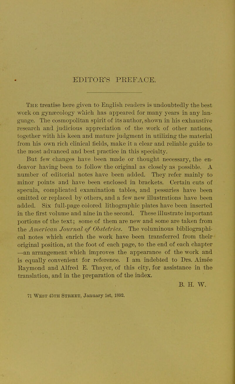 EDITOE^S PEEFACE. The treatise here given to English readers is undoubtedly the best work on gyn£Ecology which has aj)peared for many years in any lan- guage. The cosmopolitan spirit of its author, shown in his exhaustive research and judicious appreciation of the work of other nations, together with his keen and mature judgment in utilizing the material from his own rich clinical lields, make it a clear and reliable guide to the most advanced and best practice in this specialty. But few changes have been made or thought necessary, the en- deavor having been to follow the original as closely as possible. A number of editorial notes have been added. They refer mainly to minor points and have been enclosed in brackets. Certain cuts of specula, complicated examination tables, and pessaries have been omitted or replaced by others, and a few new illustrations have been added. Six full-page colored lithographic plates have been inserted in the first volume and nine in the second. These illustrate important portions of the text; some of them are new and some are taken from the American Journal of Obstetrics. The voluminous bibliographi- cal notes which enrich the work have been transferred from their original position, at the foot of each page, to the end of each chapter —an arrangement which improves the appearance of the work and is equally convenient for reference. I am indebted to Drs. Aimee Raymond and Alfred E. Thayer, of this city, for assistance in the translation, and in the preparation of the index. B. H. W. 71 West 45th Street, January 1st, 1893.