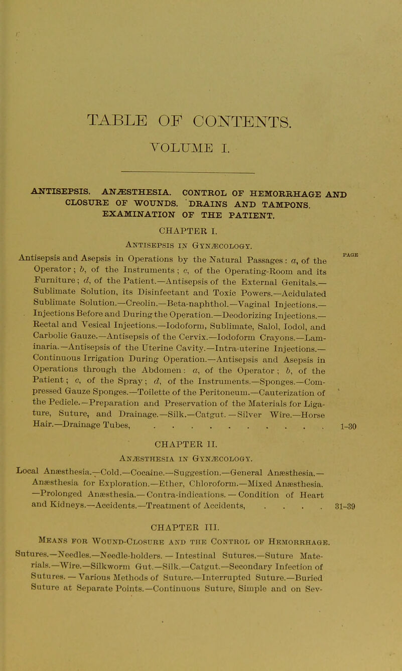 TABLE OF CONTENTS. VOLUME I. ANTISEPSIS. AN-^STHESIA. CONTROL OF HEMORRHAGE AND CLOSURE OF WOUNDS. DRAINS AND TAMPONS. EXAMINATION OF THE PATIENT. CHAPTER I. Antisepsis in Gynecology. Antisepsis and Asepsis in Operations by the Natural Passages : a, of the ^^'^^ Operator ; b, of the Instruments ; c, of the Operating-Room and its Furniture; d, of the Patient.—Antisepsis of the External Genitals.— Subhmate Solution, its Disinfectant and Toxic Powers.—Acidulated Subhmate Solution.—Creolin.—Beta-naphthol.—Vaginal Injections.— Injections Before and During the Operation.—Deodorizing Injections.— Rectal and Vesical Injections.—Iodoform, Sublimate, Salol, lodol, and Carbolic Gauze.—Antisepsis of the Cervix.—Iodoform Crayons.—Lam- inaria.—Antisepsis of the Uterine Cavity.—Intra-uterine Injections.— Continuous Irrigation During Operation.—Antisepsis and Asepsis in Operations through the Abdomen: a, of the Operator ; &, of the Patient; c, of the Spraj^; d, of the Instruments.—Sponges.—Com- pressed Gauze Sponges.—Toilette of the Peritoneum.—Cauterization of ' the Pedicle.—Preparation and Preservation of the Materials for Liga- ture, Suture, and Drainage.—Silk.—Catgut.—Silver Wire.—Horse Hair.—Drainage Tubes, 1-30 CHAPTER II. Anesthesia in Gynecology. Local Anaesthesia.-^Cold.—Coeaine.—Suggestion.—General Anaesthesia.- Anesthesia for Exploration.—Ether, Chloroform.—Mixed Anesthesia. —Prolonged Anaesthesia.-Contra-indications. — Condition of Heart and Kidneys.—Accidents.—Treatment of Accidents, .... 31-39 CHAPTER III. Means for Wound-Closure and the Control op Hemorrhage. Sutures.—Needles.—Needle-holders. — Intestinal Sutures.—Suture Mate- rials.—Wire.—Silkworm Gut.—Silk.—Catgut.—-Secondary Infection of Sutures. — Various Methods of Suture.—Interrupted Suture.—Buried Suture at Separate Points.—Continuous Suture, Simple and on Sev-