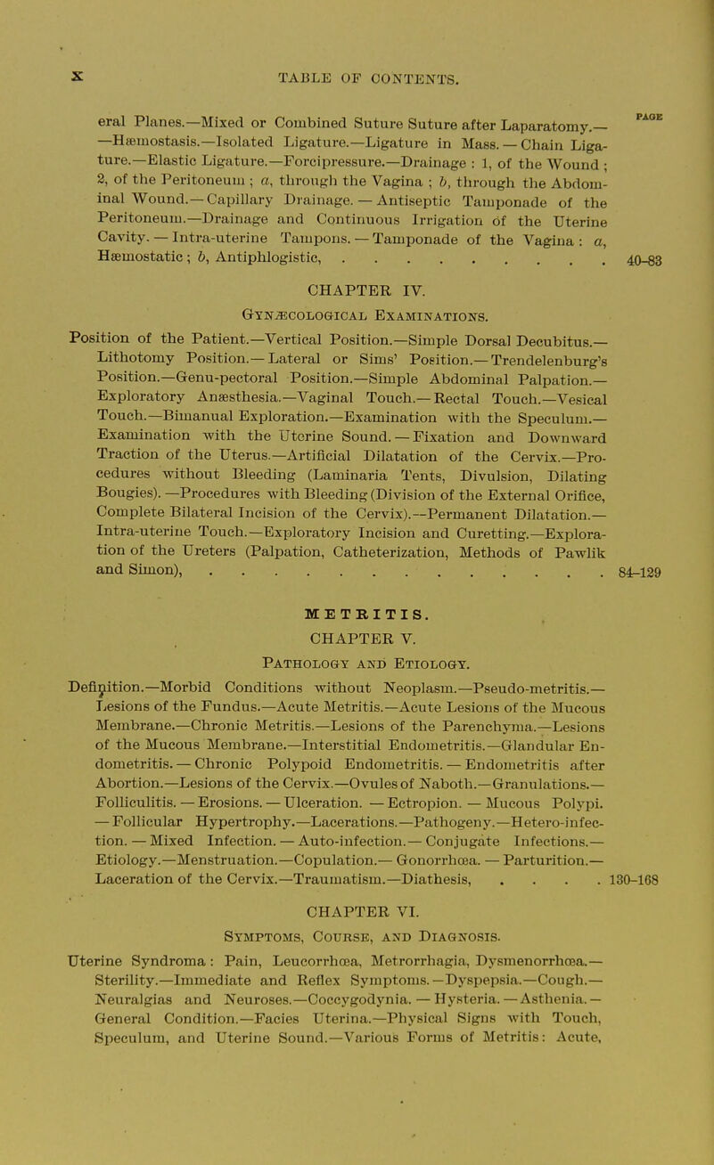 eral Planes.—Mixed or Combined Suture Suture after Laparatomy.— '^^ —Hiemostasis.—Isolated Ligature.—Ligature in Mass.— Chain Liga- ture.—Elastic Ligature.—Forcipressure.—Drainage : 1, of the Wound ; 2, of the Peritoneum ; a, through the Vagina ; h, through the Abdom- inal Wound.—Capillary Drainage. — Antiseptic Tamponade of the Peritoneum.-Drainage and Continuous Irrigation of the Uterine Cavity. — Intra-uterine Tampons. — Tamponade of the Vagina : a, Haemostatic; &, Antiphlogistic, 40-63 CHAPTER IV. Gynaecological Examinations, Position of the Patient.—Vertical Position.—Simple Dorsal Decubitus.— Lithotomy Position.—Lateral or Sims' Position.—Trendelenburg's Position.—Genu-pectoral Position.—Simple Abdominal Palpation.— Exploratory Anaesthesia.-Vaginal Touch.—Rectal Touch.—Vesical Touch.-Bimanual Exploration.—Examination with the Speculum,— Examination with the Uterine Sound. — Fixation and Downward Traction of the Uterus.—Artificial Dilatation of the Cervix.—Pro- cedures without Bleeding (Laminaria Tents, Divulsion, Dilating Bougies). —Procedures with Bleeding (Division of the External Orifice, Complete Bilateral Incision of the Cervix).—Permanent Dilatation.— Intra-uterine Touch.—Exploratory Incision and Curetting.—Explora- tion of the Ureters (Palpation, Catheterization, Methods of Pawlik and Simon), 84^129 METRITIS. CHAPTER V. Pathology and Etiology, Definition.-Morbid Conditions without Neoplasm.—Pseudo-metritis.— Lesions of the Fundus.—Acute Metritis.—Acute Lesions of the Mucous Membrane,—Chronic Metritis.—Lesions of the Parenchyma.—Lesions of the Mucous Membrane.—Interstitial Endometritis.—Glandular En- dometritis. — Chronic Polypoid Endometritis. — Endometritis after Abortion.—Lesions of the Cervix.—Ovules of Naboth.—Granulations.— Folliculitis. — Erosions. — Ulceration. — Ectropion. — Mucous Polypi. — Follicular Hypertrophy.—Lacerations.—Pathogeny.—Hetero-infec- tion.—Mixed Infection. — Auto-infection.— Conjugate Infections.— Etiology.—Menstruation.—Copulation.— Gonorrhosa. — Partui-ition.— Laceration of the Cervix.—Traumatism.—Diathesis, . , . . 130-168 CHAPTER VI. Symptoms, Course, and Diagnosis. Uterine Syndroma: Pain, Leucorrhoea, Metrorrhagia, Dysmenorrhoea.— Sterility.—Immediate and Reflex Symptoms.—Dyspepsia.—Cough.— Neuralgias and Neuroses.—Coccygodynia. — Hysteria.—Asthenia.— General Condition.—Facies Uterina.—Physical Signs with Touch, Speculum, and Uterine Sound.—Various Forms of Metritis: Acute,