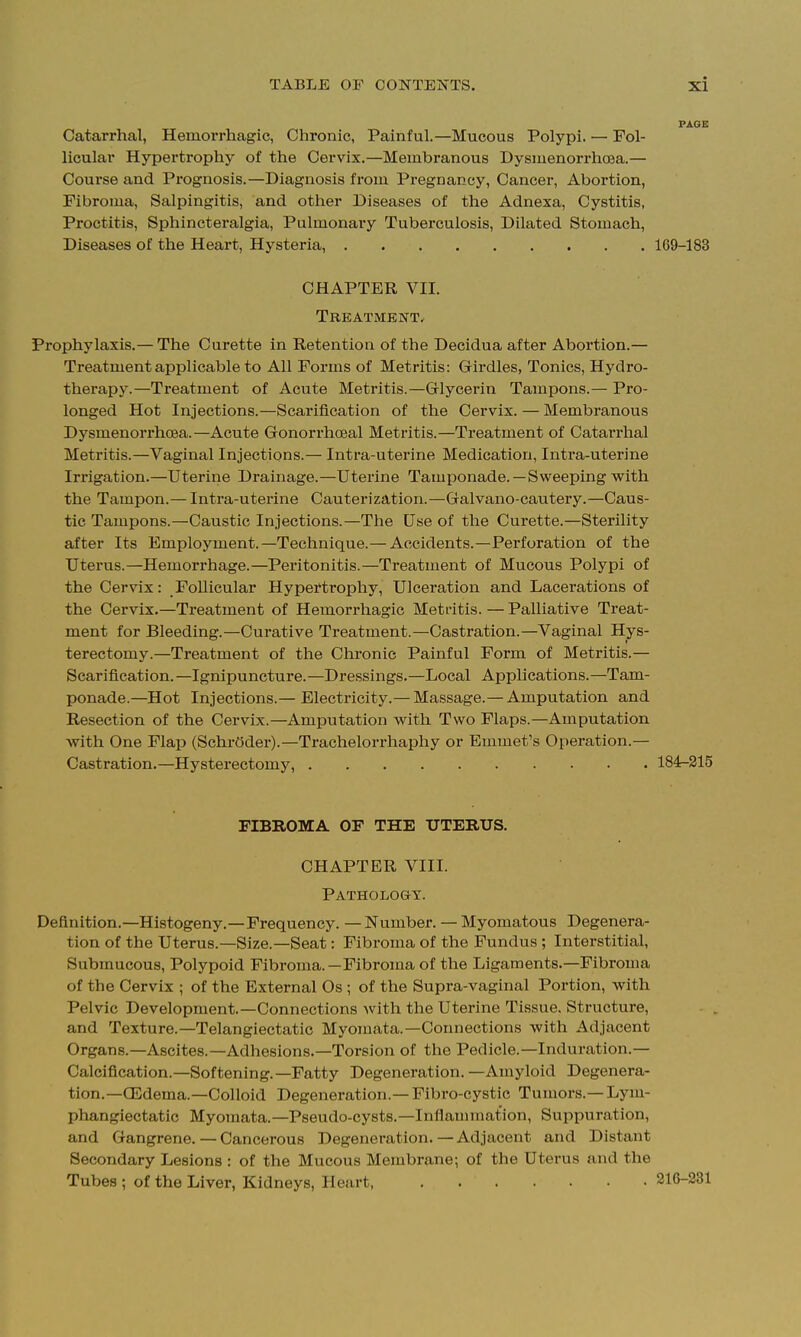 Catarrhal, Hemorrhagic, Chronic, Painful.—Mucous Polypi. — Fol- licular Hypertrophy of the Cervix.—Membranous Dysmenorrhoea.— Course and Prognosis.—Diagnosis from Pregnancy, Cancer, Abortion, Fibroma, Salpingitis, and other Diseases of the Adnexa, Cystitis, Proctitis, Sphincteralgia, Pulmonary Tuberculosis, Dilated Stomach, Diseases of the Heart, Hysteria, 169-183 CHAPTER VII. Treatment. Prophylaxis.— The Curette in Retention of the Decidua after Abortion.— Treatment applicable to All Forms of Metritis: Girdles, Tonics, Hydro- therapy.—Treatment of Acute Metritis.—Grlycerin Tampons.— Pro- longed Hot Injections.—Scarification of the Cervix. — Membranous Dysmenorrhoea.—Acute Gonorrhceal Metritis.—Treatment of Catarrhal Metritis.—Vaginal Injections.— Intra-uterine Medication, Intra-uterine Irrigation.—Uterine Drainage.—Uterine Tamponade.—Sweeping with the Tampon.— Intra-uterine Cauterization.—Galvano-cautery.—Caus- tic Tampons.—Caustic Injections.—The Use of the Curette.—Sterility after Its Employment.—Technique.— Accidents.—Perforation of the Uterus.—Hemorrhage.—Peritonitis.—Treatment of Mucous Polypi of the Cervix: Follicular Hypertrophy, Ulceration and Lacerations of the Cervix.—Treatment of Hemorrhagic Metritis.—Palliative Treat- ment for Bleeding.—Curative Treatment.—Castration.—Vaginal Hys- terectomy.—Treatment of the Chronic Painful Form of Metritis.— Scarification.—Ignipuncture.—Dressings.—Local Applications.—Tam- ponade.—Hot Injections.— Electricity.— Massage.— Amputation and Resection of the Cervix.—Amputation with Two Flaps.—Amputation with One Flap (Schroder).—Trachelorrhaphy or Emmet's Operation.— Castration.—Hysterectomy, 184-215 FIBROMA OF THE UTERUS. CHAPTER VIII. Pathology. Definition.—Histogeny.—Frequency. —Number. — Myomatous Degenera- tion of the Uterus.—Size.—Seat: Fibroma of the Fundus ; Interstitial, Submucous, Polypoid Fibroma.—Fibroma of the Ligaments.—Fibroma of the Cervix ; of the External Os ; of the Supra-vaginal Portion, with Pelvic Development.—Connections with the Uterine Tissue. Structure, and Texture.—Telangiectatic Myomata.—Connections with Adjacent Organs.—Ascites.—Adhesions.—Torsion of the Pedicle.—Induration.— Calcification.—Softening.—Fatty Degeneration. —Amyloid Degenera- tion.—OEdema.—Colloid Degeneration.— Fibro-cystic Tumors.— Lym- phangiectatic Myomata.—Pseudo-cysts.—Inflammation, Suppuration, and Gangrene.—Cancerous Degeneration.—Adjacent and Distant Secondary Lesions : of the Mucous Membrane; of the Uterus and the Tubes ; of the Liver, Kidneys, Heart 210-231