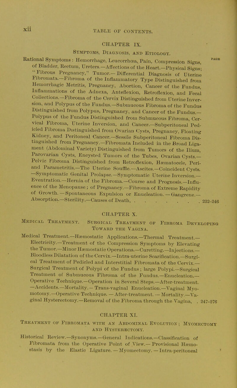 TABLE OF CONTENTS. CHAPTER IX. Symptoms, Diagnosis, and Etiology, Rational Symptoms : Hemorrhage, Leucorrhoea, Pain, Compression Signs, of Bladder, Rectum, Ureters.—Affections of the Heart.—Physical Signs'; Fibrous Pregnancy, Tumor.—Differential Diagnosis of Uterine Fibromata.—Fibroma of the Inflammatory Type Distinguished from Hemorrhagic Metritis, Pregnancy, Abortion, Cancer of the Fundus, Inflammations of the Adnexa, Anteflexion, Retroflexion, and Fecal Collections.—Fibroma of the Cervix Distinguished from Uterine Inver- sion, and Polypus of the Fundus.—Submucous Fibroma of the Fundus Distinguished from Polypus, Pregnancy, and Cancer of the Fundus.— Polypus of the Fundus Distinguished from Submucous Fibroma, Cer- vical Fibroma, Uterine Inversion, and Cancer.—Subperitoneal Ped- icled Fibroma Distinguished from Ovarian Cysts, Pregnancy, Floating Kidney, and Peritoneal Cancer.—Sessile Subperitoneal Filjroma Dis- tmguished from Pregnancy.—Fibromata Included in the Broad Liga- ment (Abdominal Variety) Distinguished from Tumors of the Ihum, Parovarian Cysts, Encysted Tumors of the Tubes, Ovarian Cysts.— Pelvic Fibroma Distinguished from Retroflexion, Htematocele, Peri- and Parametritis.—The Uterine Souffle.—Ascites.—Coincident Cysts. —Symptomatic Genital Prolapse.—Symptomatic Uterine Inversion.— Eventration.—Hernia of the Fibroma.—Course and Prognosis.—Influ- ence of the Menopause ; of Pregnancy.—Fibroma of Extreme Rapidity of Growth. — Spontaneous Expulsion or Enucleation. — Gangrene.— Absorption.—Sterility.—Causes of Death, 232-246 CHAPTER X. Medical Treatment. Surgical Treatment of Fibroma Developing Toward the Vagina. Medical Treatment.—Haemostatic Apphcations.—Thermal Treatment.— Electricity.—Treatment of the Compression Symptoms by Elevating the Tumor.—Minor Haemostatic Operations.—Curetting.—Injections.— Bloodless Dilatation of the Cervix.—Intra-uterine Scarification.—Surgi- cal Treatment of Pedicled and Interstitial Fibromata of the Cervix.— Surgical Treatment of Polypi of the Fundus ; large Polypi.—Surgical Treatment of Submucous Fibroma of the Fundus.—Enucleation.— Operative Technique.—Operation in Several Steps.—After-treatment. —Accidents.—Mortality. — Trans-vaginal Enucleation.—Vaginal Myo- motomy.—Operative Technique. — After-treatment. — Mortality.—Va- ginal Hysterectomy.—Removal of the Fibroma through the Vagina, . 247-276 CHAPTER XI. Treatment ok Fibromata with an Abdominal Evolution ; Myomectomy AND Hysterectomy. Historical Review.—Synonyms.—General Indications.—Classification of Fibromata from the Operative Point of View.— Provisional HsBmo- stasis by the Elastic Ligature. — Myomectomy. — Intra-peritoneal '