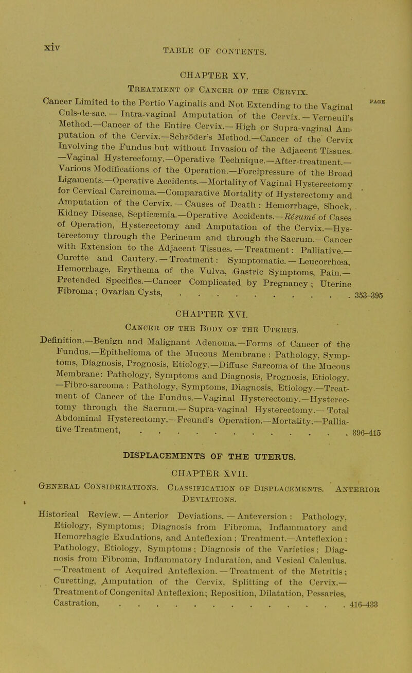 CHAPTER XV. Treatment of Cancer of the Cervix. Cancer Limited to the Portio Vaginalis and Not Extending to the Vaginal ''^^ Culs-de-sac. — Intra-vaginal Amputation of the Cervix. — Verneuil's Method.-Cancer of the Entire Cervix.-High or Supra-vaginal Am- putation of the Cervix.—Schroder's Method.-Cancer of the Cervix Involving the Fundus but without Invasion of the Adjacent Tissues. -Vaginal Hysterectomy.-Operative Technique.-After-treatment.- Various Modifications of the Operation.—Forcipressure of the Broad Ligaments.-Operative Accidents.-Mortality of Vaginal Hysterectomy for Cervical Carcinoma.—Comparative Mortahty of Hysterectomy and  Amputation of the Cervix. — Causes of Death : Hemorrhage, Shock, Kidney Disease, Septicaemia.-Operative Accidents.—i^^.mme of Cases of Operation, Hysterectomy and Amputation of the Cervix.—Hys- terectomy through the Perineum and through the Sacrum.—Cancer with Extension to the Adjacent Tissues. — Treatment: Palliative.— Curette and Cautery. — Treatment: Symptomatic. - LeucorrhcBa, Hemorrhage, Erythema of the Vulva, .Gastric Symptoms, Pain.— Pretended Specifics.—Cancer Complicated by Pregnancy; Uterine Fibroma; Ovarian Cysts, 353-395 CHAPTER XVI. Cancer of the Body of the Uterus. Definition.—Benign and Malignant Adenoma.-Forms of Cancer of the Fundus.—Epithelioma of the Mucous Membrane : Pathology, Symp- toms, Diagnosis, Prognosis, Etiology.—Diffuse Sarcoma of the Mucous Membrane: Pathology, Symptoms and Diagnosis, Prognosis, Etiology. —Fibro-sarcoma : Pathology, Symptoms, Diagnosis, Etiology.—Treat- ment of Cancer of the Fundus.—Vaginal Hysterectomy.—Hysterec- tomy through the Sacrum.—Supra-vaginal Hysterectomy.—Total Abdominal Hysterectomy.—Freund's Operation.—Mortality.—PaUia- tive Treatment, 896-415 DISPLACEMENTS OF THE UTERUS. CHAPTER XVII. General Considerations. Classification of Displacements. Anterior Deviations. Historical Review. — Anterior Deviations. — Anteversion : Pathology, Etiology, Symptoms; Diagnosis from Fibroma, Inflammatory and Hemorrhagic Exudations, and Anteflexion ; Treatment.—Anteflexion : Pathology, Etiology, Symptoms; Diagnosis of the Varieties ; Diag- nosis from Fibroma, Inflannnatory Induration, and Vesical Calculus. —Treatment of Acquired Anteflexion.—Treatment of the Metritis; Curetting, Amputation of the Cervix, Splitting of the Cervix.— Treatmentof Congenital Anteflexion; Reposition, Dilatation, Pessaries, Castration, 416-433