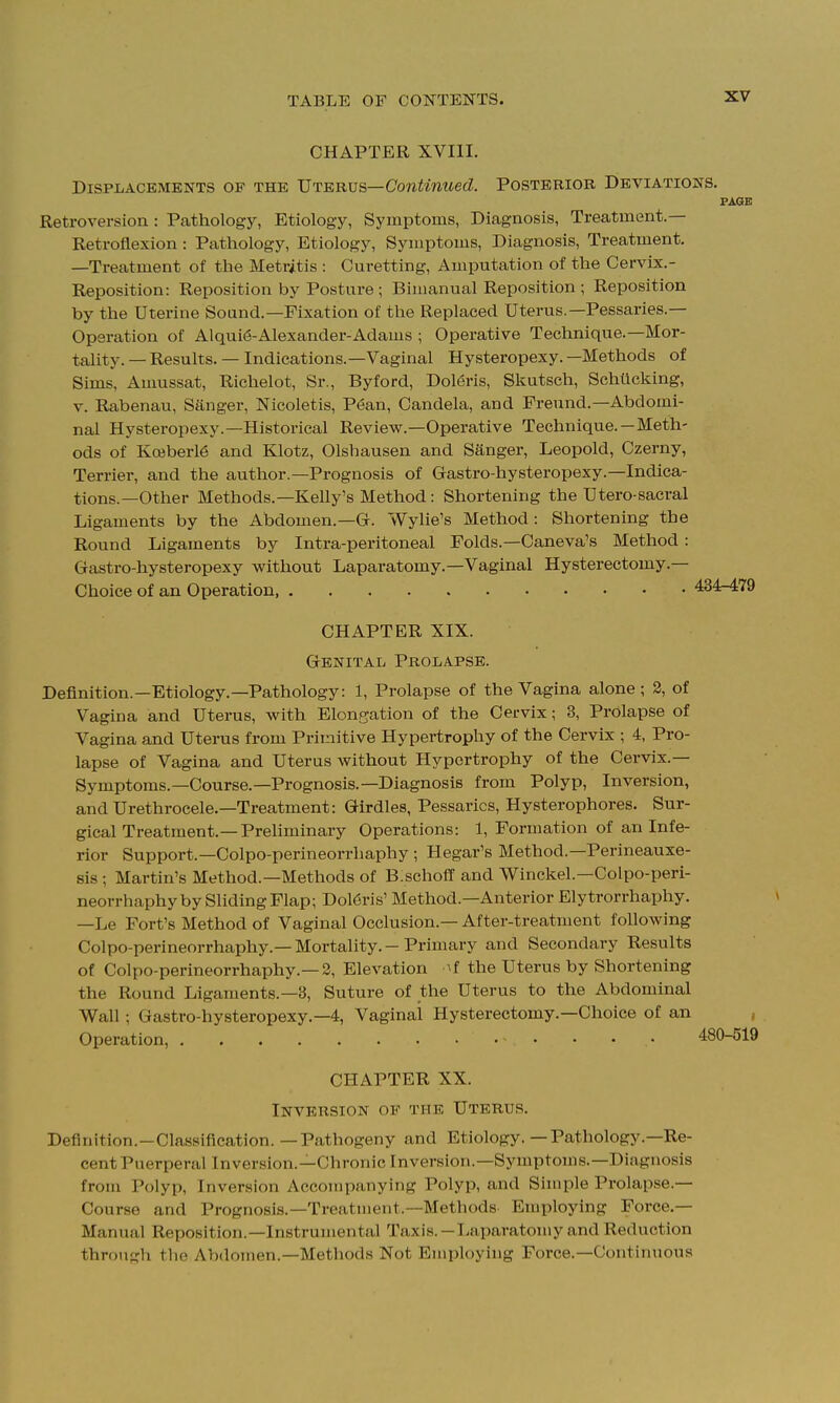 CHAPTER XVIII. DiSPiiACBMENTS OF THE Vtervs—Continued. Posterior Deviations. PAGE Retroversion: Pathology, Etiology, Symptoms, Diagnosis, Treatment.— Retroflexion : Pathology, Etiology, Symptoms, Diagnosis, Treatment. —Treatment of the Metritis : Curetting, Amputation of the Cervix.- Reposition: Reposition by Posture; Bimanual Reposition ; Reposition by the Uterine Sound.—Fixation of the Replaced Uterus.—Pessaries.— Operation of Alqui^-Alexander-Adams ; Operative Technique.—Mor- tality. — Results. — Indications.—Vaginal Hysteropexy. —Methods of Sims, Amussat, Richelot, Sr., Byford, Doleris, Skutsch, Schttcking, V. Rabenau, Sanger, Nicoletis, P6an, Candela, and Freund.—Abdomi- nal Hysteropexy.—Historical Review.—Operative Technique.—Meth- ods of Ko}berl6 and Klotz, Olshausen and Sanger, Leopold, Czerny, Terrier, and the author.—Prognosis of Gastro-hysteropexy.—Indica- tions.—Other Methods.—Kelly's Method: Shortening the Utero-sacral Ligaments by the Abdomen.—Gr. Wylie's Method : Shortening the Round Ligaments by Intra-peritoneal Folds.—Caneva's Method : Gastro-hysteropexy without Laparatomy.—Vaginal Hysterectomy.— Choice of an Operation, 434-479 CHAPTER XIX. Genital Prolapse. Definition.—Etiology.—Pathology: 1, Prolapse of the Vagina alone ; 2, of Vagina and Uterus, with Elongation of the Cervix; 3, Prolapse of Vagina and Uterus from Primitive Hypertrophy of the Cervix ; 4, Pro- lapse of Vagina and Uterus without Hypertrophy of the Cervix.— Symptoms.—Course.—Prognosis.—Diagnosis from Polyp, Inversion, and Urethrocele.—Treatment: Girdles, Pessaries, Hysterophores. Sur- gical Treatment.—Preliminary Operations: 1, Formation of an Infe- rior Support.—Colpo-perineorrhaphy; Hegar's Method.—Perineauxe- sis ; Martin's Method.—Methods of B.schoff and Winckel.—Colpo-peri- neorrhaphy by Sliding Flap; Dol6ris' Method.—Anterior Elytrorrhaphy. —Le Fort's Method of Vaginal Occlusion.— After-treatment following Colpo-perineorrhaphy.—Mortality.-Primary and Secondary Results of Colpo-perineorrhaphy.—2, Elevation ^f the Uterus by Shortening the Round Ligaments.—3, Suture of the Uterus to the Abdominal Wall; Gastro-hysteropexy.—4, Vaginal Hysterectomy.—Choice of an , Operation, • 480-519 CHAPTER XX. Inversion of the Uterus. Definition.—Cla.ssification. — Pathogeny and Etiology.—Pathology.—Re- cent Puerperal Inversion.—Chronic Inversion.—Symptoms.—Diagnosis from Polyp, Inversion Accompanying Polyp, and Simple Prolapse.— Course and Prognosis.—Treatment.—Methods Employing Force.— Manual Reposition.—Instrumental Taxis.-Liiparatomy and Reduction through tlie Abdomen.—Methods Not Employing Force.—Continuous