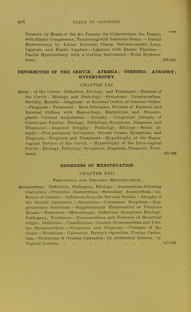 Pressure by Means of the Air Pessaiy, the Colpeurynter, the Pessary with. Elastic Compression, Tamponing with Iodoform Gauze. —Partial Hysterectomy by Linear Ecraseur, Clamp, Galvano-caustic Loop, Ligature, and Elastic Ligature.—Ligature with Elastic Traction.— Partial Hysterectomy with a Cutting Instrument.—Total Hysterec- tomy, 530-531 DEFORMITIES OF THE CERVIX ; ATRESIA ; STENOSIS ; ATROPHY ; HYPERTROPHY. CHAPTER XXI. Atres:'. of the Cervix: Definition, Etiology, and Treatment.—Stenosis of the Cervix : Etiology and Pathology.—Symptoms : Dysmenorrhoea, Sterility, Metritis.—Diagnosis : at External Orifice; at Internal Orifice. —Prognosis.—Treatment : Slow Dilatation, Division of External and Internal Orifices with Hemorrhage, Electrolysis, and Stomato- plastic Cervical Amputation. — Atrophy. — Congenital Atrophy of Ceryix and Fundus: Etiology, Pathology, Symptoms, Diagnosis, and Treatment.—Acquired Atrophy: Pathology, Etiology.—Senile At- rophy.—Post-puerperal Involution, Diverse Causes, Symptoms, and Diagnosis.—Prognosis and Treatment.—Hypertrophy of the Supra- vaginal Portion of the Cervix. — Hypertrophy of the Intra-vaginal Cervix : Etiology, Pathology, Symptoms, Diagnosis, Prognosis, Treat- ment 532-546 DISORDERS OF MENSTRUATION. CHAPTER XXII. Precocious and Delated Menstruation. Amenorrhoea: Definition, Pathogeny, Etiology.—Amenorrhoea following Castration.—Primitive Amenorrhoea.—Secondary Amenorrhoea.—In- fluence of Anaemia.—Influences from the Nervous System.—Atrophy of the Genital Apparatus. — Symptoms.—Cutaneous Eruptions.—Sup- plementary Secretions.— Supplementary Menstruation or Vicarious Menses.—Treatment.—Menorrhagia : Definition, Symptoms, Etiologj', ■ Pathogeny, Treatment.—Dysmenorrhoea and Neuroses of Menstrual Origin : Definition.—Classification:. Ovarian Dysmenorrhoea and Uter- ine Dysmenorrhoea.—Symptoms and Diagnosis.—Prolapse of the Ovary.—Treatment: Castration, Battey's Operation, Utei-ine Castra- tion.—Technique of Ovarian Castration: by Abdominal Incision ; by Vaginal Incision, 547-568