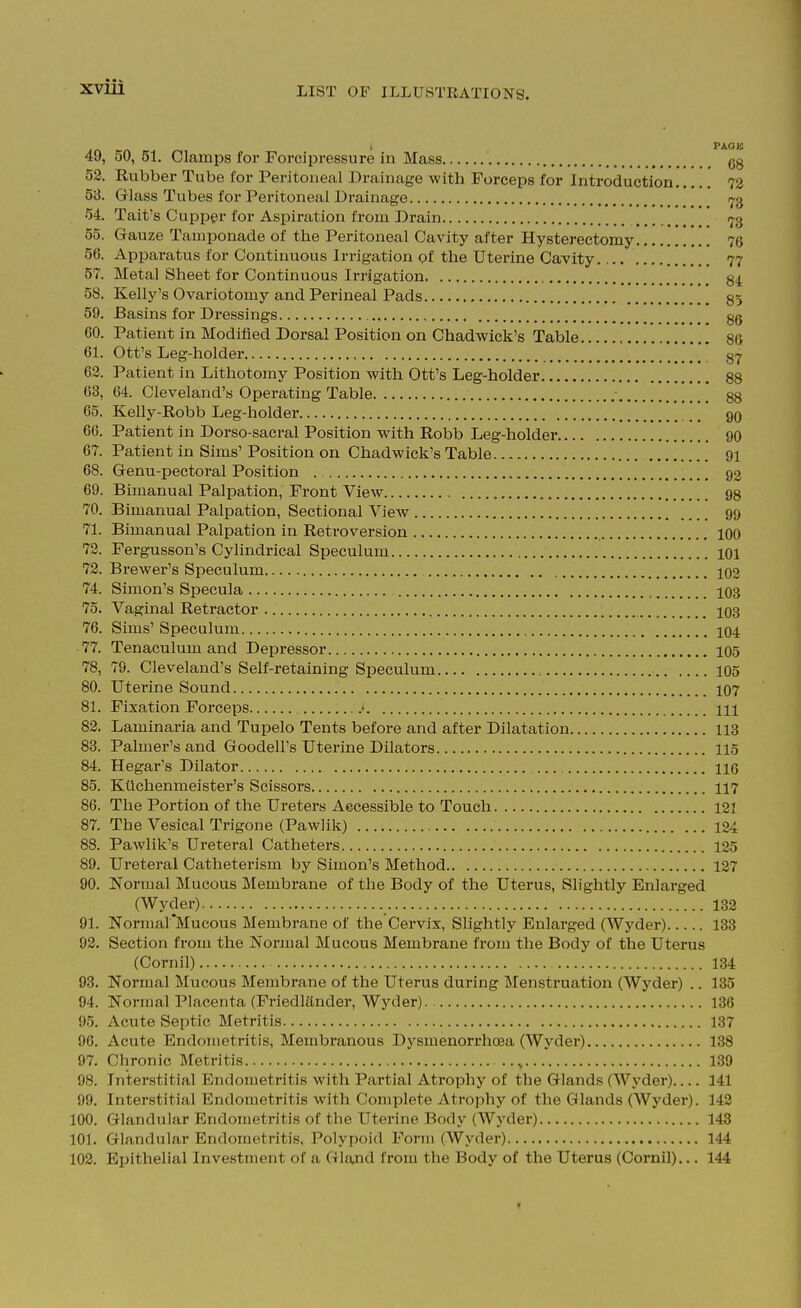 49, 50,51. Clamps for Forcipressure in Mass gg 52. Rubbei- Tube for Peritoneal Drainage with Forceps for Introduction 73 53. Glass Tubes for Peritoneal Drainage -j-g 54. Tait's Cupper for Aspiration from Drain -j^3 55. Gauze Tamponade of the Peritoneal Cavity after Hysterectomy 7G 56. Apparatus for Continuous Irrigation of the Uterine Cavity 77 57. Metal Sheet for Continuous Irrigation 58. Kelly's Ovariotomy and Perineal Pads 85 59. Basins for Dressings gg 60. Patient in Modified Dorsal Position on Chadwick's Table 80 61. Ott's Leg-holder 37 63. Patient in Lithotomy Position with Ott's Leg-holder 88 63, 64. Cleveland's Operating Table 88 65. Kelly-Robb Leg-holder 90 66. Patient in Dorso-sacral Position with Robb Leg-holder 90 67. Patient in Sims' Position on Chadwick's Table 91 68. Genu-pectoral Position 92 69. Bimanual Palpation, Front View 98 70. Bimanual Palpation, Sectional View 99 71. Bimanual Palpation in Retroversion 100 73. Fergusson's Cylindrical Speculum 101 73. Brewer's Speculum IO2 74. Simon's Specula IO3 75. Vaginal Retractor 103 76. Sims' Speculum 104 77. Tenaculum and Depressor IO5 78. 79. Cleveland's Self-retaining Speculum 105 80. Uterine Sound IO7 81. Fixation Forceps .• HI 83. Laminaria and Tupelo Tents before and after Dilatation 113 83. Palmer's and Goodell's Uterine Dilators 115 84. Hegar's Dilator 116 85. Kllchenmeister's Scissors 117 86. The Portion of the Ureters Accessible to Touch 121 87. The Vesical Trigone (Pawlik) 134 88. Pawlik's Ureteral Catheters 125 89. Ureteral Catheterism by Simon's Method 127 90. Normal Mucous Membrane of the Body of the Uterus, Slightly Enlarged (Wyder) 132 91. NormarMucous Membrane of the Cervix, Slightly Enlarged (Wyder) 133 93. Section from the Normal Mucous Membrane from the Body of the Uterus (Cornil) 134 93. Normal Mucous Membrane of the Uterus during Menstruation (Wyder) .. 135 94. Normal Placenta (Friedlander, Wyder) 136 95. Acute Septic Metritis 137 96. Acute Endometritis, Membranous Dysmenorrhoea (Wj'^der) 138 97. Chronic Metritis 139 98. Interstitial Endometritis with Partial Atrophy of the Glands (Wyder) 141 99. Interstitial Endometritis with Complete Atrophy of the Glands (Wyder). 142 100. Glandular Endometritis of the Uterine Body (Wyder) 143 101. Glandular Endometritis, Polypoid Form (Wyder) 144 102. Epithelial Investment of a Gland from the Body of the Uterus (Cornil),,. 144