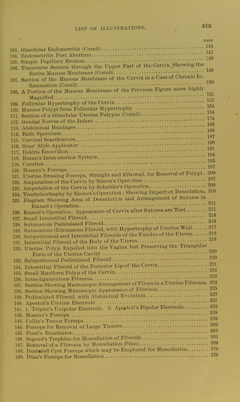 ' PAGE 145 103. Glandular Endometritis (Cornil) 104. Endometritis Post Abortum • 105. Simple Papillary Erosion :J  ':  ^ri' ■ '^u' 106. Transverse Section through the Upper Part of the Cervix, Showing the Entire Mucous Membrane (Cornil) 'rli j 107. Section of the Mucous Membrane of the Cervix in a Case of Chronic in- flammation (Cornil) i '• \ i 108. A Portion of the Mucous Membrane of the Previous Figure more highly Magnified ' ' ^„ 109. Follicular Hypertrophy of the Cervix • • • ^ 110. Mucous Polypi from Follicular Hypertrophy ^ 111. Section of a Glandular Uterine Polypus (Cornil) 112. Genital Nerves of the Infant 113. Abdominal Bandages 114. Bath Speculum 115. Cervical Scarificators 116. Sims' Slide Applicator • 117. Dol6ris Ecouvillon ' 118. Braun's Intra-uterine Syrinfre 119. Curettes 120. Museux's Forceps • • • • • • • •'' •;' ^ 121. Uterine Dressing Forceps, Straight and Elbowed, for Removal of Polypi. 200 122. Amputation of the Cervix by Simon's Operc.tion 123. Amputation of the Cervix by Schroder's Operation 124. Trachelorrhaphy by Emmet's Operation ; Showing Imperfect Denudation, ^10 125. Diagram Showing Area of Denudation and Arrangement of Sutures m Emmet's Operation • •/ • 126. Emmet's Operation; Appearance of Cervix after Sutures are Tied ^ii 127. Small Interstitial Fibroid 128. Submucous Pediculated Fibroid ■ ■ • • • 129 Subnmcous CEdematous Fibroid, with Hypertrophy of Uterine Wall ^1 / 130. Subperitoneal and Interstitial Fibroids of the Fundus of the Uterus 218 131. Interstitial Fibroid of the Body of the Uterus • • • -^l^ 132. Uterine Polyp Expelled into the Vagina but Preserving the Triangular Form of the Uterine Cavity 133. Subperitoneal Pediculated Fibroid ■^^'J 134. Interstitial Fibroid of the Posterior Lip of the Cervix 221 135. Small Muriform Polyp of the Cervix 136. Intra-llgamentous Fibroma • • •1^ 137. Section Showing Macroscopic Arrangement of Fibi;es in a Uterine Fibroma, 224 138. Section Shpwing Microscopic Appearance of Fibroma 3^5 139. Pediculated Fibroid, with Abdominal Evolution 2^7 140. Apostoli's Uterine Electrode ^^^^ 141. 1. Tripier's Unipolar Electrode. 2. Apc^toli's Bipolar Electrode 253 142. Museux's Forceps 143. Collin's Tumor Forceps ^'f 144. Forceps for Removal of Large Tumors 260 145. Pozzi's Enucleator • • 146. Segond's Trephine for Morcellation of Fibroids 263 147. Removal of a Fibroma by Morcellation (Pdan) 269 148. Dentated Cyst Forceps which may be Employed for Morcellation 270 149. PCan's Forceps for Morcellation 270
