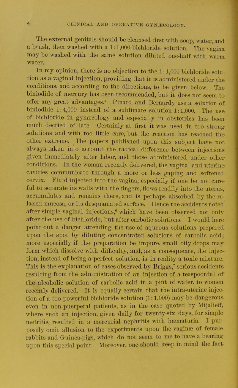 The external genitals should be cleansed first with soap, water, and a brush, then washed Avitli a 1:1,000 bichloride solution. The vagina may be washed with the same solution diluted one-half with warm water. In my opinion, there is no objection to the 1:1,000 bichloride solu- tion as a vaginal injection, providing that it is administered under the conditions, and according to the directions, to be given below. The biniodide of mercury has been recommended, but it does not seem to offer any great advantages.^ Pinard and Bernardy use a solution of biniodide 1:4,000 instead of a sublimate solution 1:1,000. The use of bichloride in gynaecology and especially in obstetrics has been much decried of late. Certainly at first it was used in too strong solutions and with too little care, but the reaction has reached the other extreme. The papers published upon this subject have not always taken into account the radical difference between injections given immediately after labor, and those administered under other conditions. In the woman recently delivered, the vaginal and uterine cavities communicate through a more or less gaping and softened cervix. Fluid injected into the vagina, especially if one be not care- ful to separate its walls with the fingers, flows readily into the uterus, accumulates and remains there, and is perhaps absorbed by the re- laxed mucosa, or its desquamated surface. Hence the accidents noted after simple vaginal injections,* which have been observed not only after the use of bichloride, but after carbolic solutions. I would here point out a danger attending the use of aqueous solutions prepared npon the spot by diluting concentrated solutions of carbolic acid;, more especially if the preparation be impure, small oily drops may form which dissolve with difficulty, and, as a consequence, the injec- tion, instead of being a perfect solution, is in reality a toxic mixture. This is the explanation of cases observed by Briggs,'' serious accidents resulting from the administration of an injection of a teaspoonful of the alcoholic solution of carbolic acid in a pint of water, to women recently delivered. It is equally certain that the intra-uterine injec- tion of a too powerful bichloride solution (1:1,000) may be dangerous even in non-puerperal patients, as in the case quoted by Mijalieff, where such an injection, given daily for twenty-six days, for simple metritis, resulted in a mercurial nephritis with hsematuria. I pur- posely omit allusion to the experiments upon the vaginae of female rabbits and Guinea-pigs, which do not seem to me to have a bearing upon this special point. Moreover, one should keep in mind the fact