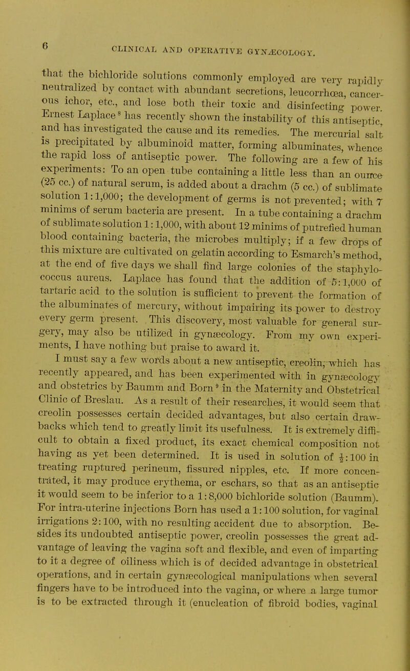 that the bichloride sohitions commonly employed are very rapidly neutralized by contact with abundant secretions, leucorrhoea, cancer- ous ichor, etc, and lose both their toxic and disinfecting power Ernest Laplace« has recently shown the instability of this antiseptic and has investigated the cause and its remedies. The mercurial salt is precipitated by albuminoid matter, forming albuminates, whence the rapid loss of antiseptic power. The following are a few of his experiments: To an open tube containing a little less than an ouirce (25 cc.) of natural serum, is added about a drachm (5 cc.) of sublimate solution 1:1,000; the development of germs is not prevented; wdth 7 minims of serum bacteria are present. In a tube containing a drachm of sublimate solution 1:1,000, with about 12 minims of putrefied human blood containing bacteria, the microbes multiply; if a few drops of this mixture are cultivated on gelatin according to Esmarch's method, at the end of five days we shall find large colonies of the staphylo- coccus aureus. Laplace has found that the addition of 5:1,000 of tartaric acid to the solution is sufficient to prevent the formation of the albuminates of mercury, without impairing its power to destroy every germ present. This discovery, most valuable for general sur- gery, may also be utilized in gynaecology. From my own experi- ments, I have nothing but praise to award it. I must say a few words about a new antiseptic, creoMn, which has recently appeared, and has been experimented with in gynjEcology and obstetrics by Baumm and Born« in the Maternity and Obstetrical Clinic of Breslau. As a result of their researches, it would seem that creolin possesses certain decided advantages, but also certain draw- backs which tend to greatly limit its usefulness. It is extremely diffi- cult to obtain a fixed product, its exact chemical composition not having as yet been determined. It is used in solution of i: 100 in treating ruptured perineum, fissured nipples, etc. If more concen- trated, it may produce erythema, or eschars, so that as an antiseptic it would seem to be inferior to a 1:8,000 bichloride solution (Baumm). For intra-uterine injections Born has used a 1:100 solution, for vaginal irrigations 2:100, with no resulting accident due to absorption. Be- sides its undoubted antiseptic power, creolin possesses the great ad- vantage of leaving the vagina soft and flexible, and even of imparting to it a degree of oiliness which is of decided advantage in obstetrical operations, and in certain gynfecological manipulations when several fingers have to be introduced into the vagina, or where a large tumor is to be extracted through it (enucleation of fibroid bodies, vaginal