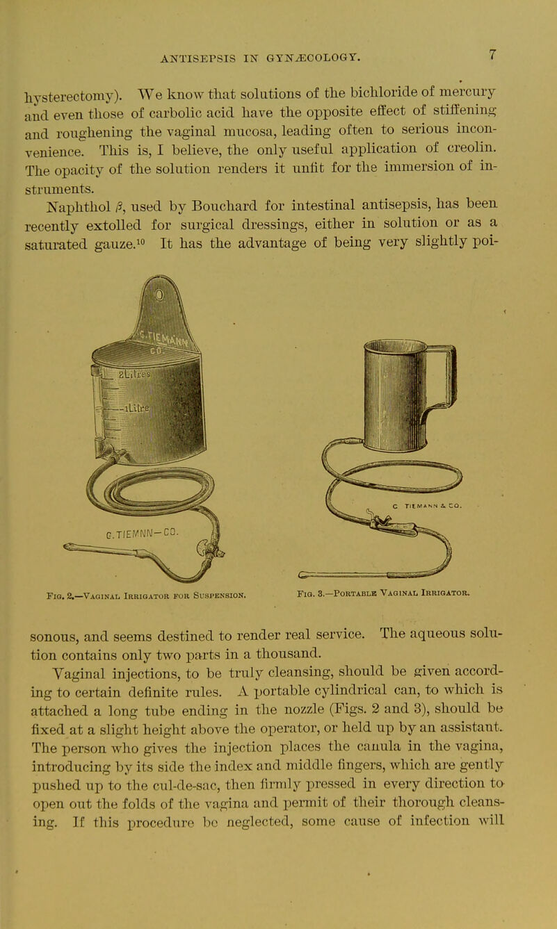 9 hysterectomy). We know that solutions of the bichloride of mercury and even those of carbolic acid have the opposite effect of stiflenin.a; and roughening the vaginal mucosa, leading often to serious incon- venience. This is, I believe, the only useful application of creolin. The opacity of the solution renders it unfit for the immersion of in- struments. jSTaphthol /3, used by Bouchard for intestinal antisepsis, has been recently extolled for surgical dressings, either in solution or as a saturated gauze.^ It has the advantage of being very slightly poi- Fio.2.—Vaginal Irrigator for Suspension. Fig. 8—Portable Vaginal Irrigator. sonous, and seems destined to render real service. The aqueous solu- tion contains only two ^^arts in a thousand. Yaginal injections, to be truly cleansing, should be given accord- ing to certain definite rules. A portable cylindrical can, to which is attached a long tube ending in the nozzle (Figs. 2 and 3), should be fixed at a slight height above the operator, or held up by an assistant. The person who gives the injection places the canula in the vagina, introducing by its side the index and middle fingers, which are gently pushed up to the cul-de-sac, then firmly pressed in every direction tO' open out the folds of the vagina and permit of their thorough cleans- ing. If this procedure be neglected, some cause of infection will
