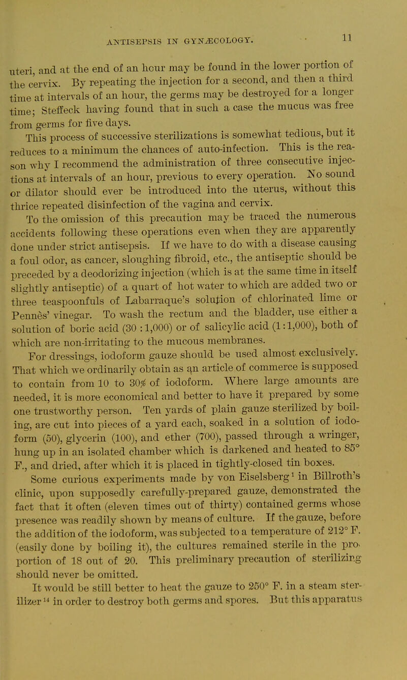 Uteri, and at tlie end of an hour may be found in the lower portion of tlie cervix. By repeating the injection for a second, and then a third time at intervals of an hour, the germs may be destroyed for a longer time; Steffeck having found that in such a case the mucus was free from germs for five days. This process of successive sterilizations is somewhat tedious, but it reduces to a minimum the chances of auto-infection. This is the rea- son why I recommend the administration of three consecutive injec- tions at intervals of an hour, previous to every operation. No sound or dilator should ever be introduced into the uterus, without this thrice repeated disinfection of the vagina and cervix. To the omission of this precaution may be traced the nnmerous accidents following these operations even when they are apparently done under strict antisepsis. If we have to do with a disease causing a foul odor, as cancer, sloughing fibroid, etc., the antiseptic should be preceded by a deodorizing injection (which is at the same time in itself slightly antiseptic) of a quart of hot water to which are added two or three teaspoonfuls of Labarraque's solution of chlorinated lime or Pennes' vinegar. To wash the rectum and the bladder, use either a solution of boric acid (30 :1,000) or of salicylic acid (1:1,000), both of which are non-initating to the mucous membranes. For dressings, iodoform gauze should be used almost exclusively. That which we ordinarily obtain as s^n article of commerce is supposed to contain from 10 to 30^ of iodoform. Where large amounts are needed, it is more economical and better to have it prepared by some one trustworthy person. Ten yards of plain gauze sterilized by boil- ing, are cut into pieces of a yard each, soaked in a solution of iodo- form (50), glycerin (100), and ether (700), passed through a wringer, hung up in an isolated chamber which is darkened and heated to 85^ F., and dried, after which it is placed in tightly-closed tin boxes. Some curious experiments made by von Eiselsberg Mn Billroth's clinic, upon supposedly carefully-prepared gauze, demonstrated the fact that it often (eleven times out of thirty) contained germs whose presence was readily shown by means of culture. If the gauze, before the addition of the iodoform, was subjected to a temperature of 212° F. (easily done by boiling it), the cultures remained sterile in the pro« portion of 18 out of 20. This preliminary precaution of sterilizing should never be omitted. It would be still better to heat the gauze to 250° F. in a steam ster- ilizer 1^ in order to destroy both germs and spores. But this apparatus