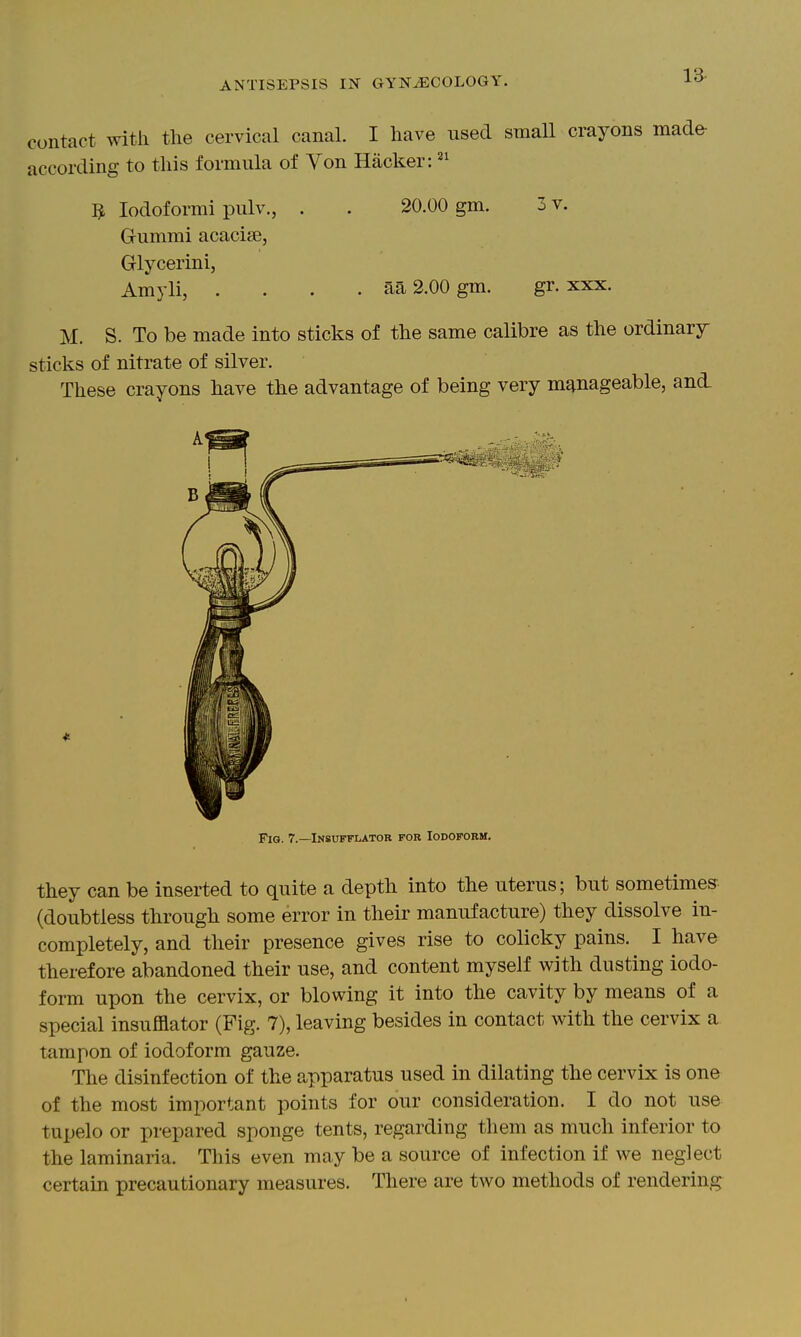 contact with the cervical canal. I have used small crayons made- according to this formula of Von Hacker: 3 lodoformi pulv., . . 20.00 gm. 3 v. Grummi acacise, Glycerini, Amyli, .... aa 2.00 gm. gr. xxx. M. S. To be made into sticks of the same calibre as the ordinary sticks of nitrate of silver. These crayons have the advantage of being very manageable, and. Fig. 7.—Insufflator for Iodoform. they can be inserted to quite a depth into the uterus; but sometimes (doubtless through some error in their manufacture) they dissolve in- completely, and their presence gives rise to colicky pains. I have therefore abandoned their use, and content myself with dusting iodo- form upon the cervix, or blowing it into the cavity by means of a special insufflator (Fig. 7), leaving besides in contact with the cervix a tampon of iodoform gauze. The disinfection of the apparatus used in dilating the cervix is one of the most important points for our consideration. I do not use tupelo or prepared sponge tents, regarding them as much inferior to the laminaria. This even may be a source of infection if we neglect certain precautionary measures. There are two methods of rendering