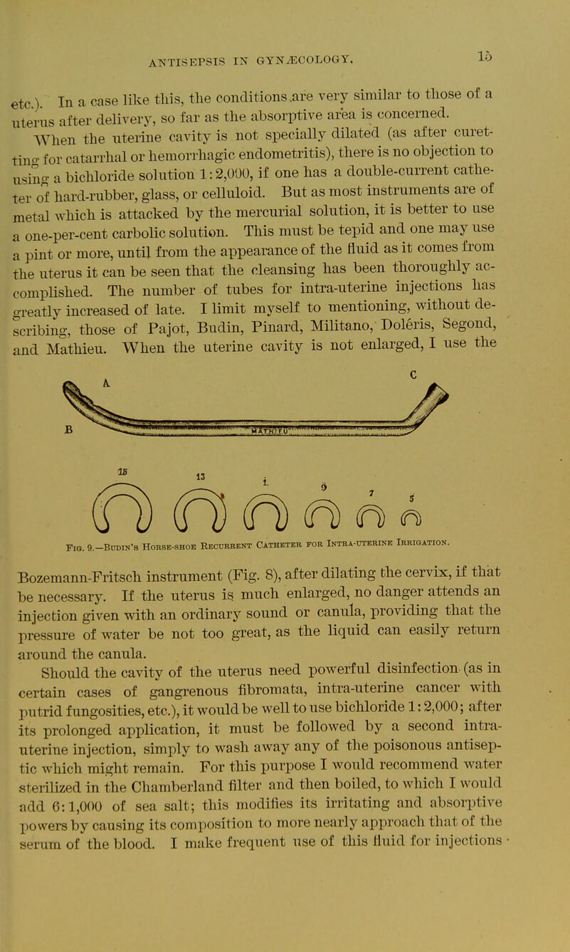 etc ) In a case like tliis, the conditions .are very similar to those of a uterus after delivery, so far as the absorptive area is concerned. AVhen the uterine cavity is not specially dilated (as after curet- tino- for catarrhal or hemorrhagic endometritis), there is no objection to usino- a bichloride solution 1:2,000, if one has a double-current cathe- ter of hard-rubber, glass, or celluloid. But as most instruments are of metal which is attacked by the mercurial solution, it is better to use a one-per-cent carbolic solution. This must be tepid and one may use a pint or more, until from the appearance of the fluid as it comes from the uterus it can be seen that the cleansing has been thoroughly ac- complished. The number of tubes for intra-uterine injections has greatly increased of late. I limit myself to mentioning, without de- scribing, those of Pajot, Budin, Pinard, Militano, Doleris, Segond, and Mathieu. When the uterine cavity is not enlarged, I use the IS 13 Fio. 9.-BnDiN'8 Horse-shoe Recurrent Catheter for Intra-oterine Irrigation. Bozemann-Fritsch instrument (Fig. 8), after dilating the cervix, if that be necessary. If the uterus is much enlarged, no danger attends an injection given with an ordinary sound or canula, providing that the pressure of water be not too great, as the liquid can easily return around the canula. Should the cavity of the uterus need powerful disinfection- (as in certain cases of gangrenous fibromata, intra-uterine cancer with putrid fungosities, etc.), it would be well to use bichloride 1:2,000; after its prolonged application, it must be followed by a second intra- uterine injection, simply to wash away any of the poisonous antisep- tic which might remain. For this purpose I would recommend water sterilized in the Chamberland filter and then boiled, to which I would add 6:1,000 of sea salt; this modifies its irritating and absorptive powers by causing its composition to more nearly approach that of the serum of the blood. I make frequent use of this fluid for injections
