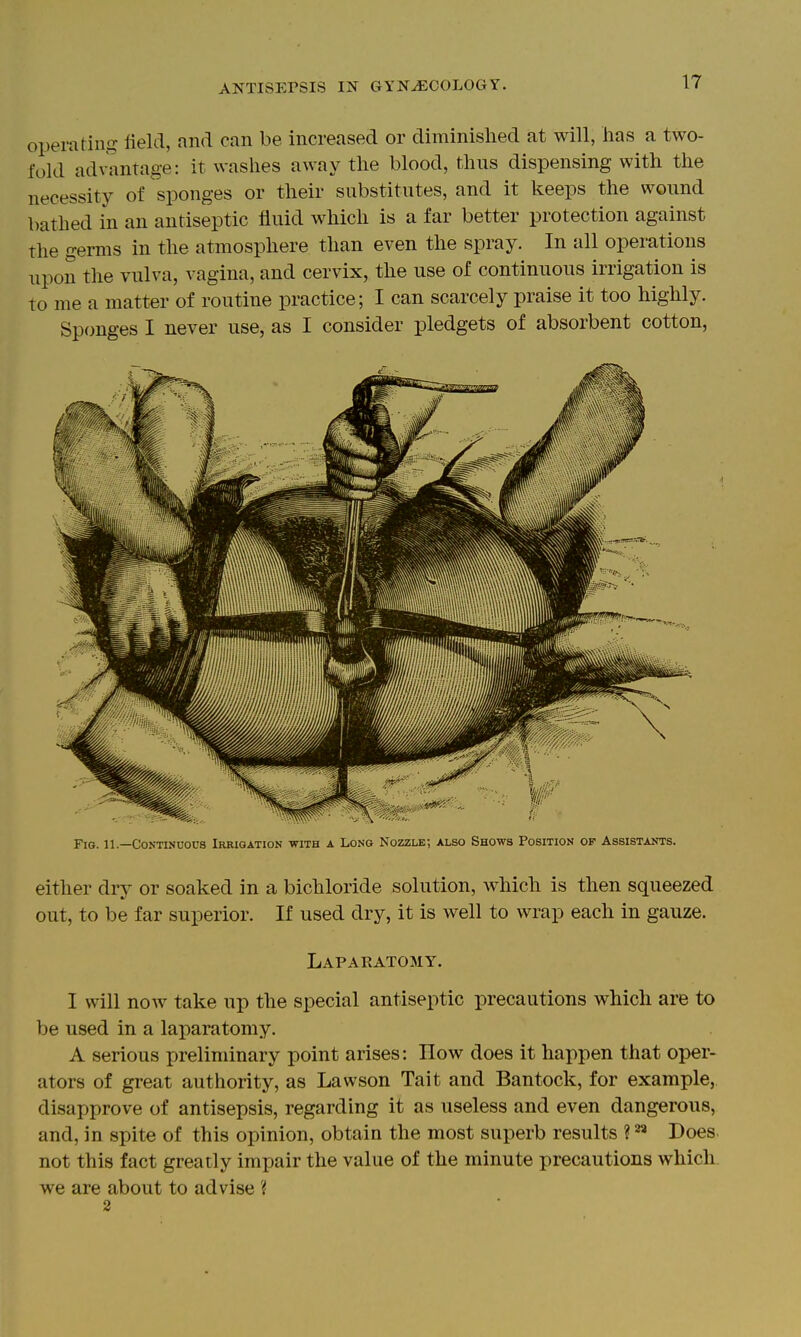 operating field, and can be increased or diminished at will, has a two- fold advantage: it washes away the blood, thus dispensing with the necessity of sponges or their substitutes, and it keeps the wound bathed in an antiseptic fluid which is a far better protection against the germs in the atmosphere than even the spray. In all operations upon the vulva, vagina, and cervix, the use of continuous irrigation is to me a matter of routine practice; I can scarcely praise it too highly. Sponges I never use, as I consider pledgets of absorbent cotton, riG. 11.—Continuous iRRiaATioN with a Long Nozzle; also Shows Position of Assistants. either dry or soaked in a bichloride solution, which is then squeezed out, to be far superior. If used dry, it is well to wrap each in gauze. Laparatomy. I will noAv take up the special antiseptic precautions which are to be used in a laparatomy. A serious preliminary point arises: How does it happen that oper- ators of great authority, as Lawson Tait and Bantock, for example, disapprove of antisepsis, regarding it as useless and even dangerous, and, in spite of this opinion, obtain the most superb results ? Does not this fact greatly impair the value of the minute precautions which we are about to advise ? 2