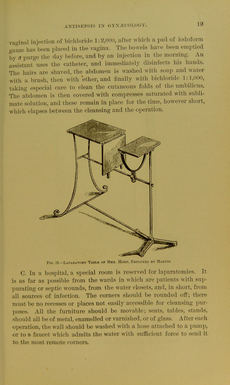 rao-intil injection of bicliloride 1:2,000, after which a pad of iodoform o-auze has been placed in the vagina. The bowels have been emptied hy it purge the day before, and by an injection in the morning. An assistant uses the catheter, and immediately disinfects his hands. The hairs are shaved, the abdomen is washed with soap and water with a brush, then with 'ether, and finally with bichloride 1:1,000, taking especial care to clean the cutaneous folds of the umbilicus. The abdomen is then covered with compresses saturated with subli- mate solution, and these remain in place for the time, however short, Avhich elapses between the cleansing and the operation. Fig. 12.—Lapabatomy Table of Mme. Horn, Employed by Martin. C. In a hospital, a special room is reserved for laparatomies. It is as far as possible from the wards in which are patients with sup- purating or septic wounds, from the water closets, and, in short, from all sources of infection. The comers should be rounded off; there must be no recesses or places not easily accessible for cleansing pur- poses. All the furniture should be movable; seats, tables, stands, should all be of metal, enamelled or varnished, or of glass. After each operation, the wall should be washed with a hose attached to a pump, or to a faucet which admits the water with sufficient force to send it to the most remote corners.