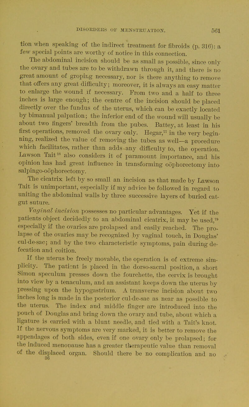 tion when speaking of the indirect treatment for fibroids (p. 316): a few special points are worthy of notice in this connection. The abdominal incision should be as small as possible, since only the ovary and tubes are to be withdrawn through it, and there is no great amount of groping necessary, nor is there anything to remove that offers any great difficulty; moreover, it is always an easy matter to enlarge the wound If necessary. From two and a half to three inches is large enough; the centre of the incision should be placed dii^ectly over the fundus of the uterus, which can be exactly located by bimanual palpation; the inferior end of the wound will usually be about two fingers' breadth from the pubes. Battey, at least in his first operations, removed the ovary only. Hegar, in the very begin- ning, realized the value of removing the tubes as well—a procedure which facilitates, rather than adds > any difficulty to, the operation. Lawson Tait'^ also considers it of paramount importance, and his opinion has had great influence in transforming oophorectomy into sali3ingo-o6phorectomy. The cicatrix left by so small an incision as that made by Lawson Tait is unimportant, especially if my advice be followed in regard to uniting the abdominal walls by three successive layers of buried cat- gut suture. Vaginal incision possesses no particular advantages. Yet if the patients object decidedly to an abdominal cicatrix, it may be used, especially if the ovaries are prolapsed and easily reached. The pro- lapse of the ovaries may be recognized by vaginal touch, in Douglas' cul-de-sac; and by the two characteristic symptoms, pain during de- fecation and coition. If the uterus be freely movable, the operation is of extreme sim- plicity. The pationt is placed in the dorso-sacral position, a short Simon speculum presses down the fourchette, the cervix is brought into view by a tenaculum, and an assistant keeps down the uterus by pressing upon the hypogastrium. A transverse incision about two inches long is made in the posterior cul-de-sac as near as possible to the uterus. The index and middle finger are introduced into the pouch of Douglas and bring down the ovary and tube, about which a ligature is carried with a blunt needle, and tied with a Tait's knot. If the nervous symptoms are very marked, it is better to remove the appendages of both sides, even if one ovary only be prolapsed; for tlie induced menoDause has a gi-eater tlierapeutic value than removal of the displaced organ. Should there be no complication and no