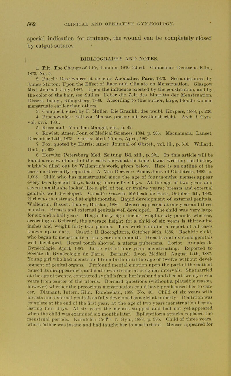 special indication for drainage, the wound can be completely closed by catgut sutures. BIBLIOGRAPHY AND NOTES. 1. Tilt: The Change of Life, London, 1870, 3d ed. Cohnstein: Deutsche Klin., 1873, No. 5. 2. Puech: Des Ovaires et de leurs Anomalies, Paris, 1873. See a discourse by James Stirton: Upon the Effect of Race and Climate on Menstruation. Glasgow Med. Journal, July, 1887. Upon the influence exerted by the constitution, and by the color of the hair, see Sullies: Ueber die Zeit des Eintritts der Menstruation. Dissert. Inaug., KOnigsberg, 1886. According to this author, large, blonde women menstruate earlier than others. 3. Campbell, cited by P. Muller: Die Krankh. des weibl. KOrpers, 1888, p. 226. 4. Prochownick: FaU von Menstr. praecox mit Sectionsbericht. Arch. f. Gyn., vol. xvii., 1881. 5. Kussmaul: Von dem Mangel, etc., p. 43. <j. Rowlet: Amer. Jour, of Medical Sciences, 1834, p. 266. Macnamara: Lancet, December 12th, 1873. Cortis: Med. Times, April, 1863. 7. Fox. quoted by Harris: Amer. Journal of Obstet., vol. iii., p. 616. Willard: Ibid., p. 688. 8. Horwitz: Petersburg Med. Zeitung, Bd. xiii., p. 221. In this article will be found a review of most of the cases known at the time it was written; the history might be filled out by Wallentin's work, given below. Here is an outline of the cases most recently reported. A. Van Derveer: Amer. Jour, of Obstetrics, 1883, p. 1,008. Child who has menstruated since the age of four months; menses appear every twenty-eight days, lasting four or five days. At the age of two years and seven months she looked like a girl of ten or twelve years ; breasts and external genitals well developed. Cabad6: Gazette M6dicale de Paris, October 6th, 1883. Girl who menstruated at eight months. Rapid development of external genitals. Wallentin: Dissert. Inaug., Breslau, 1886. Menses appeared at one year and three months. Breasts and external genitals well developed. The child was very large for six and a half years. Height forty-eight inches, weight sixty pounds, whereas, according to Gehrard, the average height for a child of six years is thirtj'-nine inches and weight forty-two pounds. This work contains a report of all cases known up to date. Casati: II Roccoglitore, October 30th, 1886. Rachitic child, who began to menstruate at six years one month. Breasts and external genitals well developed. Rectal touch showed a uterus pubescens. Loriot: Annales de Gynecologic, April, 1887. Little girl of four years menstruating. Reported to Soci6te de Gyn^cologie de Paris. Bernard: Lyon M(5dical, August 14th, 1887. Young girl who had menstruted from birth until the age of twelve without devel- opment of genital organs. Profound mental emotion upon the part of the patient caused its disappearance, and it afterward came at irregular intervals. She married at the age of twenty, contracted syphilis from her husband and died at twenty-seven years from cancer of the uterus. Bernai-d questions (without a plausible reason, however) whether the precocious menstruation could have predisposed her to can- cer. Diainant: Intern. Klin. Rundschau, 1888, No. 40. Child of six years with breasts and external genitals as fully developed as a girl at puberty. Dentition was complete at the end of the first year; at the age of two years menstruation began, lasting four days. At six years the menses stopped and had not yet appeared when the child was examined six months later. Epileptiform attacks replaced the menstrual periods. Kornfeid : Cerft,r. f. Gyn., 1888, p. 395. Child of three years, whose father was insane and had taught her to masturbate. Menses appeared for