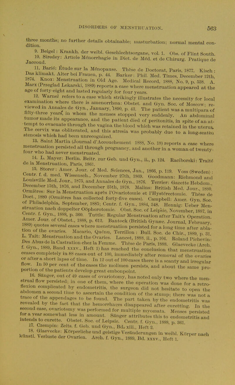three months; no further details obtainable; masturbation; normal mental con- dition. 9 Beigel: Krankh. der weibl. Geschlechtsorgane, vol. 1. Obs. of Flint South. Jaccoud M6norrhagie in Diet, de M6d. et de Chirurg. Pratique de 11. Bari6: Etude sur la Menopause. Thfese de Doctorat, Paris, 1877. Kisch • Das klmaakt. Alter bei Frauen, p. 44. Barker : Phil. Med. Times, December 12th,' 1874. Knox: Menstruation in Old Age. Medical Record, 1888, No. 9, p. 538 A Marx (Przeglad Lekarski, 1889) reports a case where menstruation appeared at the age of forty-eight and lasted regularly for four years. 12. Warnei refers to a case which strikingly illustrates the necessity for local examination where there is amenorrhoea: Obstet. and Gyn. Soc. of Moscow re- viewed in Annales de Gyn.. January, '1890, p. 43. The patient was a multipai'a of fifty-three year^, in whom the menses stopped very suddenly. An abdominal tumor made Its appearance, and the patient died of peritonitis, in spite of an at- tempt to evacuate through the vagina the blood which was retained in the uterus, ihe cervix was obliterated, and this atresia was probably due to a long-seatfea stenosis which had been unrecognized. 13. Saint Martin (Journal d'Accouchement 1888, No. 18) reports a case where menstruation persisted all through pregnancy, and another in a woman of twenty- four who had never menstruated. 14 L. Mayer: Berlin. Beitr. zur Geb. und Gyn., ii., p. 124. Raciborski: Traits de la Menstruation, Paris, 1861. 15. Storer: Amer. Jour, of Med. Sciences, Jan., 1866, p. 119. Voss (Sweden) : T J^' - Wissensch., November 27th, 1869. Goodmann: Richmond and Louisville Med. Jour., 1875, and Annales de Gyn., 1876. Terrier: Gazette Hebdom December 15th, 1876, and December 25th, 1878. Malins: British Med. Jour 188o' Urmiferes: Sur la Menstruation apr6s FOvariotomie et l'Hyst6rectouiie Thfese de Doct 1880 (Ormiferes has collected forty-five cases). Campbell: Amer. Gyn Soc of Philadelphia, September, 1885; Centr. f. Gyn., 1884, 348. Hennig: Ueber Men- struation nach doppelter OOphorotomie. Obst. Soc. of Leipsic, November, 1887 in Centr. f. Gyn., 1888, p. 360. Tuttle: Regular Menstruation after Tait's Operation Amer. Jour, of Obstet., 1888, p. 613. Bantock (British Gyn^ec. Journal, February,' 1889) quotes several cases where menstruation persisted for a long time after abla- T m ovaries. Macario, Quenu, Terrillon : Bull. Soc. de Chir., 1889 p 31 L. Tait: Menstruation and the Ovaries. Lancet, 1888, ii., p. 104. Roland Pichevin Des Abus de la Castration chez la Femme. Thfise de Paris, 1888. Glaevecke (Arch * f. Gyn., 1889, Band xxxv.. Heft 1) has reached the conclusion that menstruation ceases completely in 88 cases out of 100, immediately after removal of the ovaries or after a short lapse of time. In 12 out of 100 cases there is a scanty and irregular flow. In oO per cent of the cases the mollmen persists, and about the same pro- portion of the patients develop great embonpoint. 16. Sanger, out of 49 cases of ovariotomy, has noted only two where the men- strual flow persisted; in one of them, Avhere the operation was done for a retro- flexion complicated by endometritis, the surgeon did not hesitate to open the abdomen a second time to ascertain the condition of the stump; there was not a trace of the appendages to be found. The part taken by the endometritis wa^ revealed by the fact that the hemorrha-^es disappeared after curetting In tlie second case, ovariotomy was performed for muitii,le myomata. Menses persisted for a year somewhat less in amount. Sanger attributes this to endometritis and intends to curette. Obstet. Soc. of Leipsic. Centr. f. Gvn., 1888 p 361 17. Czempin: Zeits. f. Geb. und Gyn., Bd. xiii., Heft2 ktlnsti vtrT'^'i' KOrperliche und geistige Verilnderungen in weibl. KOrper nach kUnstl. Verluste der Ovarien. Arch. f. Gyn., 1889, Bd. xxxv., Heft 1
