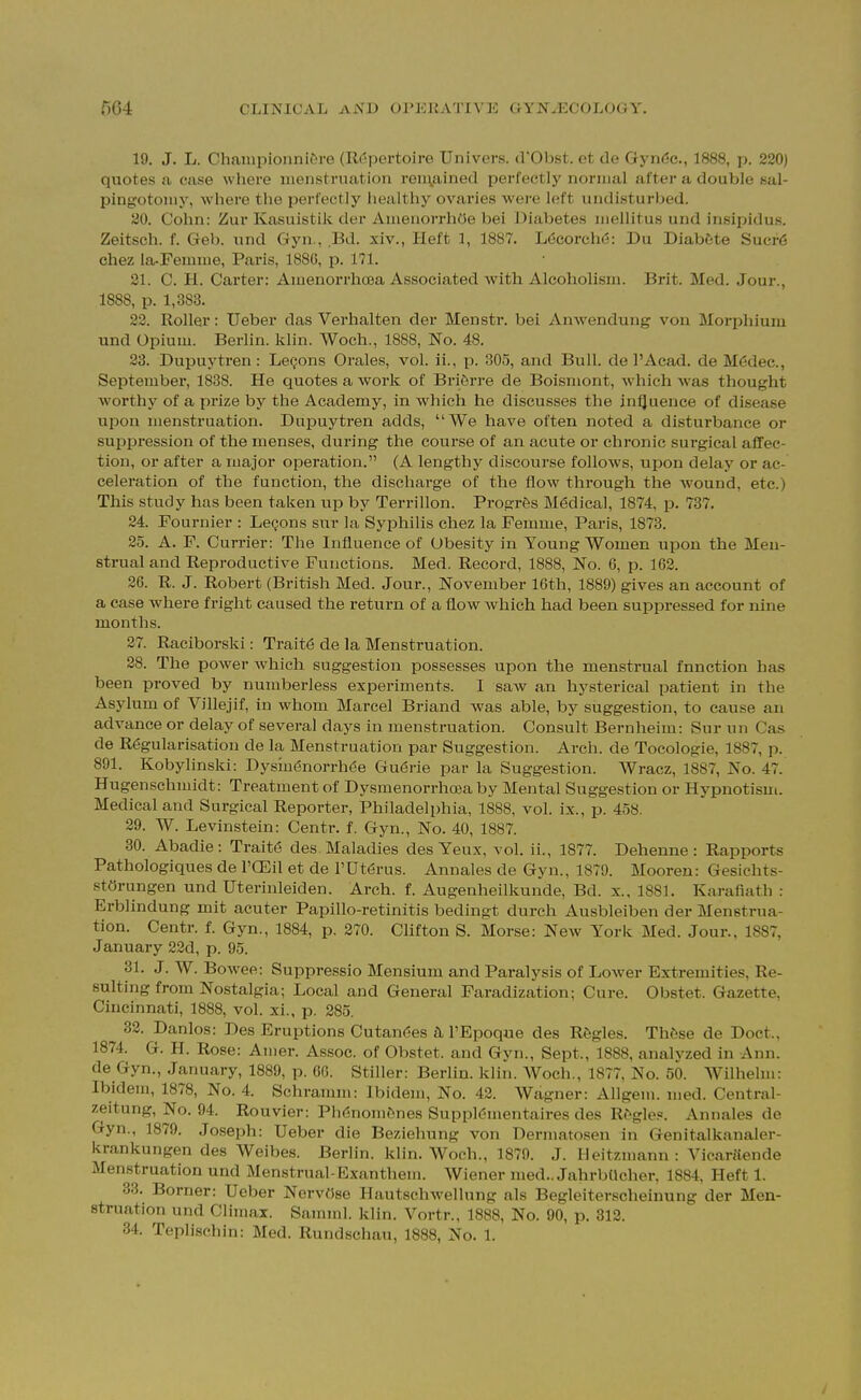 19. J. L. Championni&re (Repertoire Univers. d'Obst. et de Gynde., 1888, p. 220) quotes a case where menstruation renyiined perfectly normal after a double sal- pingotomy, where the perfectly healthy ovaries were loft undisturbed. 20. Cohn: Zur Kasuistik der AmenorrhOe bei Diabetes mellitus und insipidus. Zeitsch. f. Gel), und Gyn., Bd. xiv., lieft 1, 1887. Ldcorchd: Du Diabfcte Sucf6 chez la-Femme, Paris, 188C, p. 171. 21. C. H. Carter: Amenorrhcea Associated with Alcoholism. Brit. Med. Jour., 1888, p. 1,383. 23. Roller: Ueber das Verhalten der Menstr. bei Anwendung von Morphium und Opium. Berlin, klin. Woch., 1888, No. 48. 23. Dupuytren : LeQons Orales, vol. ii., p. 305, and Bull, de I'Acad. de M(5dec., September, 1838. He quotes a work of Briftrre de Boismont, which was thought worthy of a prize by the Academy, in which he discusses the in^uence of disease upon menstruation. Dupuytren adds, We have often noted a disturbance or suppi-ession of the menses, during the course of an acute or chronic sui-gical affec- tion, or after a major operation. (A lengthy discourse follows, upon delay or ac- celeration of the function, the discharge of the flow through the wound, etc.) This study has been taken up by Terrillon. Progrfes Medical, 1874, p. 737. 24. Fournier : Legons sur la Syphilis chez la Pemme, Paris, 1873. 25. A. F. Currier: The Influence of Obesity in Young Women upon the Men- strual and Reproductive Functions. Med. Record, 1888, No. 6, p. 162. 26. R. J. Robert (British Med. Jour., November 16th, 1889) gives an account of a case where fright caused the return of a flow which had been suppressed for nine months. 27. Raciborski: Trait6 de la Menstruation. 28. The power which suggestion possesses upon the menstrual function has been proved by numberless experiments. I saw an hysterical patient in the Asylum of Villejif, in whom Marcel Briand was able, by suggestion, to cause an advance or delay of several days in menstruation. Consult Bernheim: Sur un Cas de Rdgularisation de la Menstruation par Suggestion. Arch, de Tocologie, 1887, p. 891. Kobylinski: Dysm^norrhde Gu(5rie par la Suggestion. Wracz, 1887, No. 47. Hugenschmidt: Treatment of Dysmenorrhooa by Mental Suggestion or Hypnotism. Medical and Surgical Reporter, Philadelphia, 1888, vol. ix., p. 458. 29. W. Levinstein: Centr. f. Gyn., No. 40, 1887. 30. Abadie : Trait6 des Maladies des Yeux, vol. ii., 1877. Dehenne : Rapports Pathologiques de I'ffiil et de PUtdrus. Annales de Gyn., 1879. Mooreu: Gesichts- stOrungen und Uterinleiden. Arch. f. Augenheilkunde, Bd. x., 1881. Karafiath : Erblindung mit acuter Papillo-retinitis bedingt durch Ausbleiben der Menstrua- tion. Centr. f. Gyn., 1884, p. 270. Clifton S. Morse: New York Med. Jour., 1887, January 22d, p. 95. 31. J. W. Bowee: Suppressio Mensium and Paralysis of Lower Extremities, Re- sulting from Nostalgia; Local and General Faradization; Cure. Obstet. Gazette, Cincinnati, 1888, vol. xi., p. 285. 32. Danlos: Des Eruptions Cutan6es tL I'Epoque des Ragles. Th6se de Doct.. 1874. G. H. Rose: Amer. Assoc. of Obstet. and Gyn., Sept., 1888, analyzed in Ann. de Gyn., January, 1889, p. 60. Stiller: Bedin. klin. Woch., 1877, No. 50. Wilhelm: Ibidem, 1878, No. 4. Schramm: Ibidem, No. 42. Wagner: Allgem. med. Central- zeitung. No. 94. Rouvier: Pll('!nom^nes Suppl^mentaires des R^gle.«. Annales de Gyn., 1879. Joseph: Ueber die Beziehung von Dermatosen in Genitalkanaler- krankungen des Weibes. Berlin, klin. Woch., 1879. J. Heitzmann: VicaWlende Menstruation und Menstrual-Exanthem. Wiener med.. Jahrbtlcher, 1884, Heft 1. 33. Borner: Ueber NervOse Hautschwellung als Begleiterscheinung der Men- struation und Climax. Saminl. klin. Vortr., 1888, No. 90, p. 312. 34. Teplischin: Med. Rundschau, 1888, No. 1.