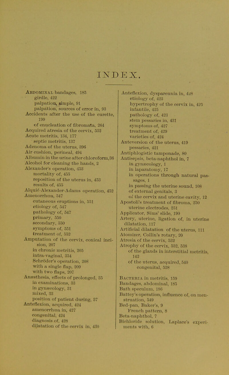 INDEX. Abdomhstal bandages, 185 girdle, 422 palpation, simple, 91 palpation, sources of error in, 93 Accidents after the use of the curette, 199 of enucleation of fibromata, 264 Acquired atresia of the cervix, 532 Acute metritis, 134, 177 septic metritis, 137 Adenoma of the uterus, 396 Air cushion, perineal, 494 Albumin in the urine after chloroform, 86 Alcohol for cleaning the hands, 2 Alexander's operation, 453 mortality of, 455 reposition of the uterus in, 453 results of, 455 Alquig Alexander-Adams operation, 452 Amenorrhcea, 547 cutaneous eruptions in, 551 etiology of, 547 pathology of, 547 primary, 550 secondary, 550 symptoms of, 551 treatment of, 552 Amputation of the cervix, conical inci- sion, 207 in chronic metritis, 205 intra-vaginal, 354 Schroder's operation, 208 with a single flap, 209 with two flaps, 207 Anaesthesia, effects of prolonged, 35 in examinations, 33 in gynaecology, 31 mixed, 33 position of patient during, 37 Anteflexion, acquired, 424 amenorrhnoa in, 427 congenital, 424 diagnosis of, 438 dilatation of the cervix in, 430 Anteflexion, dj'spareunia in, iz8 etiology of, 423 hypertrophy of the cervix in, 425 infantile, 425 pathology of, 423 stem pessaries in, 431 symptoms of, 427 treatment of, 429 varieties of, 424 Anteversion of the uterus, 419 pessaries, 431 Antiphlogistic tamponade, 80 Antisepsis, beta-naphthol in, 7 in gynaecology, 1 in laparatomy, 17 in operations through natural pas- sages, 1 in passing the uterine sound, 108 of external genitals, 3 of the cervix and uterine cavitj-, 13 Apostoli's treatment of fibroma, 350 uterine electrodes, 351 Applicator, Sims' slide, 190 Artery, uterine, ligation of, in uterine dilatation, 117 ' Artificial dilatation of the uterus, 111 Atomizer, Collin's rotary, 30 Atresia of the cervix, 533 Atrophy of the cervix, 533, 538 of the glands in interstitial metritis, 143 of the uterus, acquii*ed, 540 congenital, 538 Bacteria in metritis, 159 Bandages, abdominal, 185 Bath speculum, 186 Battey's ojieration, influence of, on men- struation, 549 Bed-pan, Baker s, 9 French pattern, 8 Beta-naphthol, 7 Bichloride solution, Laplace's experi- ments with, G
