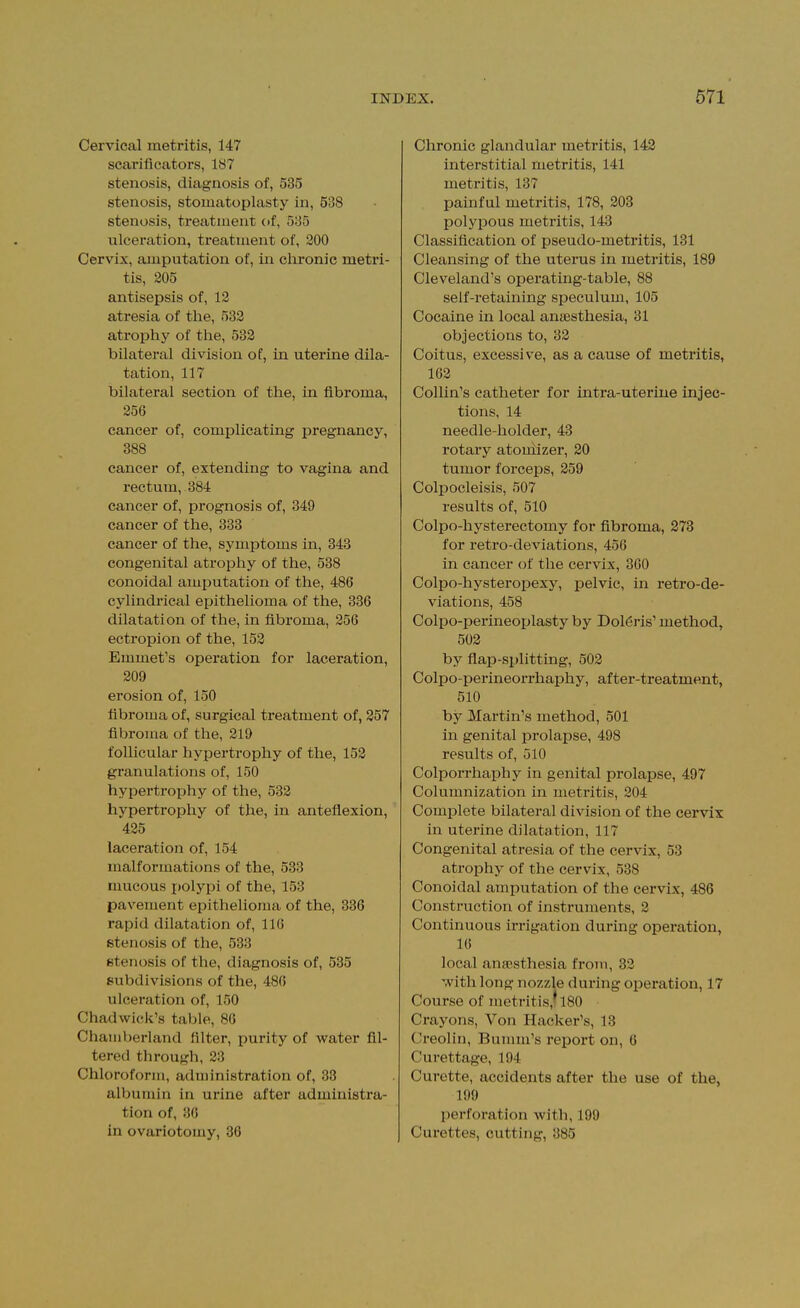 Cervical metritis, 147 scarificators, 187 stenosis, diagnosis of, 535 stenosis, stomatoplasty in, 538 stenosis, treatment of, 535 ulceration, treatment of, 200 Cervix, amputation of, in chronic metri- tis, 205 antisepsis of, 12 atresia of tlie, 532 atrophy of tlie, 532 bilateral division of, in uterine dila- tation, 117 bilateral section of the, in fibroma, 256 cancer of, complicating pregnancy, 388 cancer of, extending to vagina and rectum, 384 cancer of, prognosis of, 349 cancer of the, 333 cancer of the, symptoms in, 343 congenital atrophy of the, 538 conoidal amputation of the, 486 cylindrical epithelioma of the, 336 dilatation of the, in fibroma, 256 ectropion of the, 152 Emmet's operation for laceration, 209 erosion of, 150 fibroma of, surgical treatment of, 257 fibroma of the, 219 follicular hypertrophy of the, 152 granulations of, 150 hypertrophy of the, 532 hypertrophy of the, in anteflexion, 425 laceration of, 154 malformations of the, 533 mucous i»olypi of the, 153 pavement epithelioma of the, 336 rapid dilatation of, 116 stenosis of the, 533 stenosis of the, diagnosis of, 535 subdivisions of the, 486 ulceration of, 150 Chadwick's table, 86 Chamberland filter, purity of water fil- tered through, 23 Chloroform, administration of, 38 albumin in urine after administra- tion of, 36 in ovariotomy, 36 Chronic glandular metritis, 143 interstitial metritis, 141 metritis, 137 painful metritis, 178, 303 polypous metritis, 143 Classification of pseudo-metritis, 181 Cleansing of the uterus in metritis, 189 Cleveland's operating-table, 88 self-retaining speculum, 105 Cocaine in local anaesthesia, 31 objections to, 33 Coitus, excessi ve, as a cause of metritis, 163 Collin's catheter for intra-uterine injec- tions, 14 needle-holder, 43 rotary atouiizer, 30 tumor forceps, 359 Colpocleisis, 507 results of, 510 Colpo-hysterectomy for fibroma, 373 for retro-deviations, 456 in cancer of the cervix, 360 Colpo-hysteropexy, pelvic, in retro-de- viations, 458 Colpo-perineoplasty by Dol(5ris' method, 503 by flap-splitting, 503 Colpo-perineorrhaphy, after-treatment, 510 by Martin's method, 501 in genital prolapse, 498 results of, 510 Colporrhaphy in genital prolapse, 497 Columnization in metritis, 204 Complete bilateral division of the cervix in uterine dilatation, 117 Congenital atresia of the cervix, 53 atrophy of the cervix, 538 Conoidal amputation of the cervix, 486 Construction of instruments, 3 Continuous irrigation during operation, 16 local an?Bsthesia from, 83 with long nozzle during operation, 17 Course of metritis,! 180 Crayons, Von Hacker's, 13 Creolin, Bumm's report on, 6 Curettage, 194 Curette, accidents after the use of the, 199 perforation with, 199 Curettes, cutting, 385