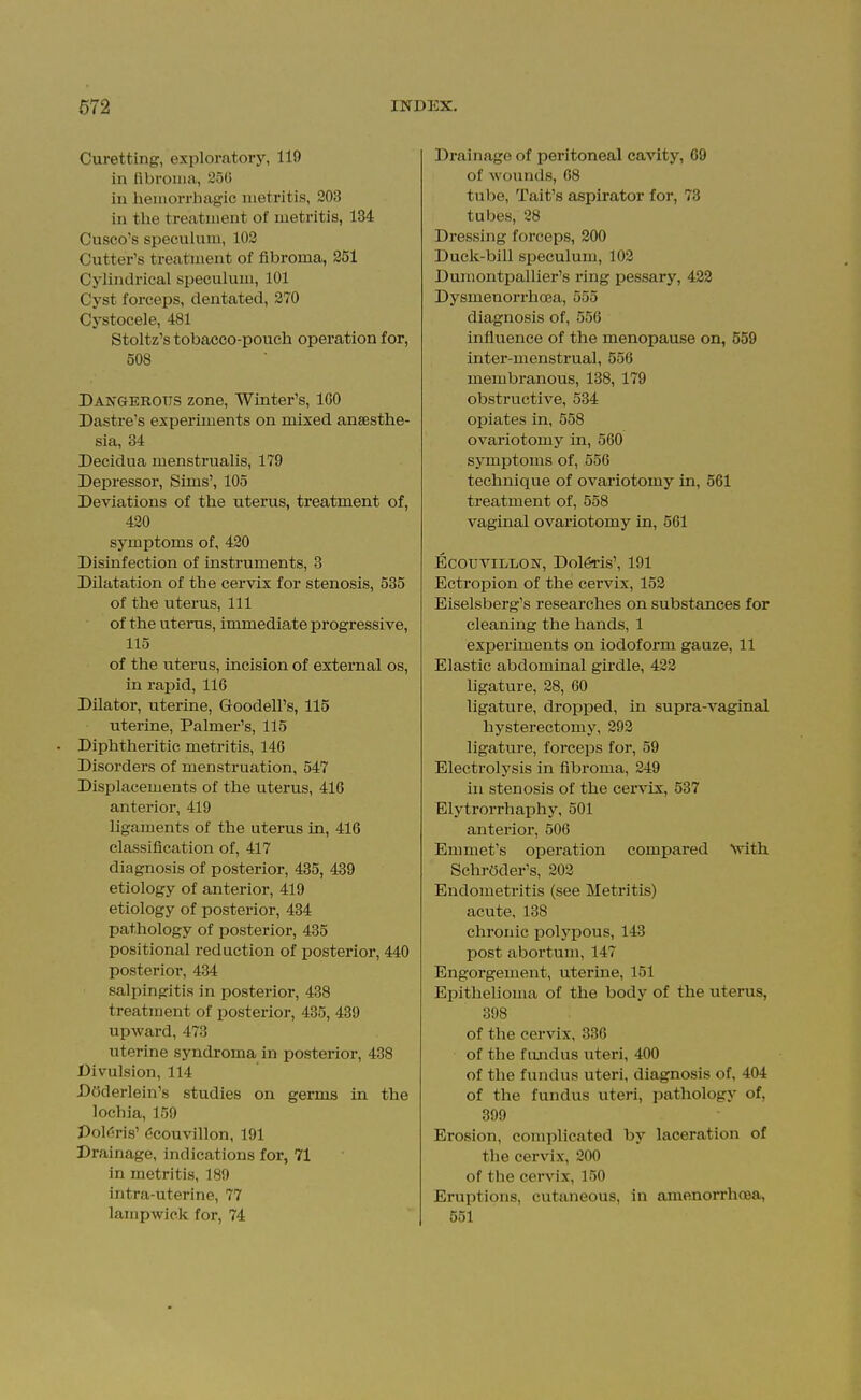 Curetting, exploratory, 119 in fibrouia, 2oG in hemorrhagic metritis, 203 in tlie treatment of metritis, 134 Cusco's speculum, 102 Cutter's treatment of fibroma, 251 Cylindrical speculum, 101 Cyst forceps, dentated, 270 Cystocele, 481 Stoltz's tobacco-pouch operation for, 508 Dangerous zone, Winter's, IGO Dastre's experiments on mixed anaesthe- sia, 34 Decidua menstrualis, 179 Depressor, Sims', 105 Deviations of the uterus, treatment of, 420 symptoms of, 420 Disinfection of instruments, B Dilatation of the cervix for stenosis, 535 of the uterus, 111 of the uterus, immediate progressive, 115 of the uterus, incision of external os, in rapid, 116 DUator, uterine, Goodell's, 115 uterine, Palmer's, 115 Diphtheritic metritis, 146 Disorders of menstruation, 547 Displacements of the uterus, 416 anterior, 419 ligaments of the uterus in, 416 classification of, 417 diagnosis of posterior, 435, 439 etiology of anterior, 419 etiology of posterior, 434 pathology of posterior, 435 positional reduction of posterior, 440 posterior, 434 salpingitis in posterior, 438 treatment of posterior, 435, 439 upward, 473 uterine syndroma in posterior, 438 Divulsion, 114 DOderlein's studies on germs in the lochia, 159 Dol(jris' dcouvillon, 191 Drainage, indications for, 71 in metritis, 189 intra-uterine, 77 lampwick for, 74 Drainage of peritoneal cavity, 69 of wounds, 08 tube, Tait's aspirator for, 78 tubes, 28 Dressing forceps, 200 Duck-bill sijeculum, 102 Dumontpallier's ring pessary, 422 Dysmenorrhoea, 555 diagnosis of, 556 influence of the menopause on, 559 inter-menstrual, 556 membranous, 138, 179 obstructive, 534 opiates in, 558 ovariotomy in, 560 symptoms of, 556 technique of ovariotomy in, 561 treatment of, 558 vaginal ovariotomy in, 561 EcouviLLON, Dol6i'is', 191 Ectropion of the cervix, 152 Eiselsberg's researches on substances for cleaning the hands, 1 exi^eriments on iodoform gauze, 11 Elastic abdominal girdle, 422 ligature, 28, 60 ligature, dropped, in supra-vaginal hysterectomy, 292 ligature, forceps for, 59 Electrolysis in fibroma, 249 in stenosis of the cei'vix:, 537 Elytrorrhaphy, 501 anterior, 506 Emmet's operation compared with Schroder's, 202 Endometritis (see Metritis) acute, 138 chronic i^olypous, 143 post abortum, 147 Engorgement, uterine, 151 Epithelioma of the body of the uterus, 398 of the cervix, 336 of the fundus uteri, 400 of the fundus uteri, diagnosis of, 404 of the fundus uteri, pathology of, 399 Erosion, complicated by laceration of the cervix, 200 of the cervix, 150 Eruptions, cutaneous, in amenorrhoea, 551