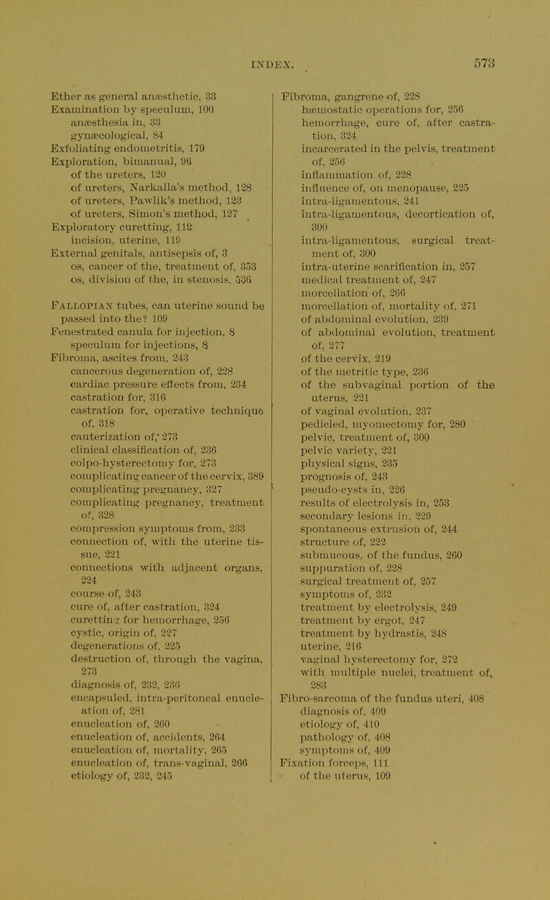 Ethev as general aniBstlietic, 33 Examination by siieculuui, 100 aniBsthesia in, 33 gyntecological, 84 Exfoliating endometritis, 179 Exploration, bimanual, 96 of the ureters, 120 of ureters, Narkalla's method^ 128 of ureters, Pawlik's metliod, 123 of ureters, Simon's method, 137 Exploratory curetting, lltt incision, uterine, 119 External genitals, antisepsis of, 3 OS, cancer of the, treatment of, 353 OS, division of the, in stenosis, 536 Fallopia:n' tubes, can uterine sound be passed into the? 109 Fenestrated canula for injection, 8 speculum for injections, 8 Fibroma, ascites from, 243 cancerous degeneration of, 228 cardiac pressure eflects from, 234 castration for, 316 castration for, operative technique of, 318 cauterization of,' 273 clinical classification of, 236 colpo-hysterectou)y for, 273 complicating cancer of the cervix, 389 complicating pregnancy, 327 complicating pregnane}^, treatment of, 328 compression symptoms from, 233 connection of, with the uterine tis- sue, 221 connections with adjacent organs, 224 course of, 243 cure of, after castration, 324 curettinfor hemorrhage, 256 cystic, origin of, 227 degenerations of, 225 destruction of, through the vagina, 273 diagnosis of, 232, 236 enc.apsuled, intra-peritoneal enucle- ation of, 281 enucleation of, 260 enucleation of, accidents, 264 enucleation of, mortality, 265 enucleation of, trans-vaginal, 206 etiology of, 232, 245 Fibroma, gangrene of, 228 haemostatic operations for, 256 hemorrhage, cure of, after castra- tion, 324 incarcerated in the pelvis, treatment of, 256 inflammation of, 228 influence of, on menopause, 225 intra-ligamentous, 241 intra-ligamentous, decortication of, 300 intra-ligamentous, surgical treat- ment of, 300 intra-uterine scarification in, 257 medical treatment of, 247 morcellation of, 266 morcellation of, mortality of, 371 of abdominal evolution, 239 of abdominal evolution, treatment Of, 277 of the cervix, 219 of the metritic type, 236 of the sub vaginal portion of the uterus, 221 of vaginal evolution, 237 pedicled, myomectomy for, 280 pelvic, treatment of, 300 pelvic variety, 321 physical signs, 235 prognosis of, 243 pseudo-cysts in, 226 results of electrolysis in, 253 secondary lesions in, 229 spontaneous extrusion of, 244 structure of, 223 submucous, of the fundus, 260 supi^uration of, 228 surgical treatment of, 257 symptoms of, 232 treatment by electrolysis, 249 treatment by ergot, 247 treatment by hj'drastis, 248 uterine, 216 vaginal hysterectomy for, 273 with multiple nuclei, treatment of, 283 Fibro-sarcoma of the fundus uteri, 408 diagnosis of, 409 etiology of, 410 pathology of, 408 symptoms of, 409 Fixation forceps, 111 of the uterus, 109