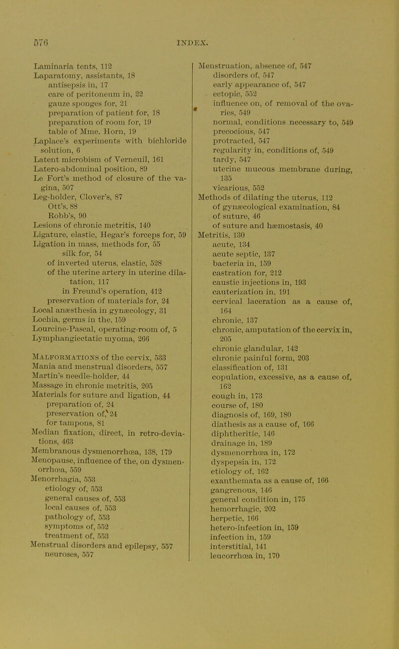 Laminai'ia tents, 112 Laparatomy, assistants, 18 antisepsis in, 17 cai'e of peritoneum in, gauze sponges for, 21 preparation of patient for, 18 preparation of room for, 19 table of Mme. Horn, 19 Laplace's experiments with bichloride solution, 6 Latent microbism of Verneuil, 161 Latero-abdominal position, 89 Le Fort's method of closure of the va- gina, 507 Leg-holder, Clover's, 87 Ott's, 88 Eobb's, 90 Lesions of chronic metritis, 140 Ligature, elastic, Hegar's forceps for, 59 Ligation in mass, methods for, 55 silk for, 54 of inverted uterus, elastic, 528 of the uterine artery in uterine dila- tation, 117 in Freund's operation, 412 preservation of materials for, 24 Local anaesthesia in gynaecology, 31 Lochia, germs in the. 159 Lourcine-Pascal, operating-room of, 5 Lymphangiectatic myoma, 266 Malformations of the cervix, 533 Mania and menstrual disorders, 557 Martin's needle-holder, 44 Massage in chronic metritis, 205 Materials for suture and ligation, 44 preparation of, 24 preservation of,^24 for tampons, 81 Median fixation, direct, in retro-devia- tions, 463 Membranous dysmenorrhoea, 138, 179 Menopause, influence of the, on dysmen- orrhoea, 559 Menorrhagia, 553 etiology of, 553 general causes of, 553 local causes of, 553 pathology of, 558 symptoms of, 552 treatment of, 553 Menstrual disorders and epilepsy, 557 neuroses, 557 Menstruation, absence of, 547 disorders of, 547 early appearance of, 547 ectopic, 552 influence on, of removal of the ova- ries, 549 normal, conditions necessary to, 549 precocious, 547 protracted, 547 regularity in, conditions of, 549 tardy, 547 uterine mucous membrane during, 135 vicarious, 552 Methods of dilating the uterus, 112 of gynaecological examination, 84 of suture, 46 of suture and haemostasis, 40 Metritis, 130 acute, 134 acute septic, 137 bacteria in, 159 castration for, 212 caustic injections in, 193 cauterization in, 191 cervical laceration as a cause of, 164 chi'onic, 137 chronic, amputation of the cervix in, 205 chronic glandular, 142 chronic painful form, 203 classifieation of, 131 copulation, excessive, as a cause of, 162 cough in, 173 course of, 180 diagnosis of, 169, 180 diathesis as a cause of, 166 diphtheritic, 146 drainage in, 189 dysmenorrhoea in, 172 dyspepsia in, 172 etiology of, 162 exanthemata as a cause of, 166 gangrenous, 146 general condition in, 175 hemorrhagic, 202 herpetic, 166 hetero-infection in, 159 infection in, 159 interstitial, 141 leucorrhoja in, 170