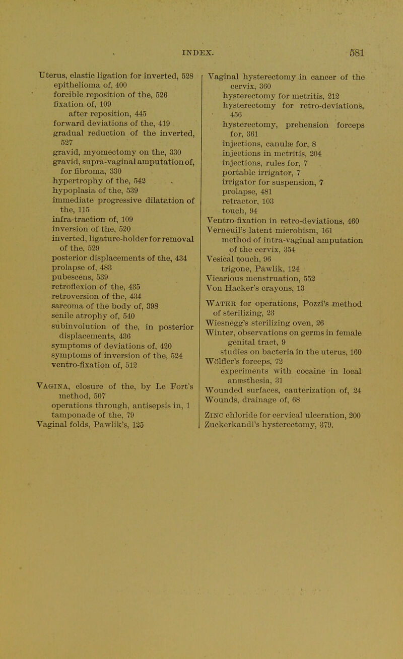 Uterus, elastic ligation for inverted, 528 epithelioma of, 400 forcible reposition of the, 536 fixation of, 109 after reposition, 445 forward deviations of the, 419 gradual reduction of the inverted, 527 gravid, myomectomy on the, 330 gravid, supra-vaginal amputation of, for fibroma, 330 hypertrophy of the, 542 hypoplasia of the, 539 immediate progressive dilatation of the, 115 infra-traction of, 109 inversion of the, 520 inverted, ligature-holder for removal of the, 529 posterior displacements of the, 434 prolapse of, 483 pubescens, 539 retroflexion of the, 435 retroversion of the, 434 sarcoma of the body of, 398 senile atrophy of, 540 subinvolution of the, in posterior displacements, 436 symptoms of deviations of, 420 symptoms of inversion of the, 524 ventro-fixation of, 512 Vagusta, closure of the, by Le Fort's method, 507 operations through, antisepsis in, 1 tamponade of the, 79 Vaginal folds, Pawlik's, 125 Vaginal hysterectomy in cancer of the cervix, 3G0 hysterectomy for metritis, 212 hysterectomy for retro-deviations, 456 hysterectomy, prehension forceps for, 361 injections, canulse for, 8 injections in metritis, 204 injections, rules for, 7 portable irrigator, 7 m-igator for suspension, 7 prolapse, 481 retractor, 103 touch, 94 Ventro-fixation in retro-deviations, 460 Verneuil's latent microbism, 161 method of intra-vaginal amputation of the cervix, 354 Vesical touch, 96 trigone, Pawlik, 124 Vicarious menstruation, 552 Von Hacker's crayons, 13 Water for operations, Pozzi's -method of sterilizing, 23 Wiesnegg's sterilizing oven, 26 Winter, observations on germs in female genital tract, 9 studies on bacteria in the uterus, 160 Welfler's forceps, 72 experiments with cocaine in local anaesthesia, 31 Wounded surfaces, cauterization of, 24 Wounds, drainage of, 68 Zinc chloride for cervical ulceration, 200 Zuckerkandl's hysterectomy, 379,