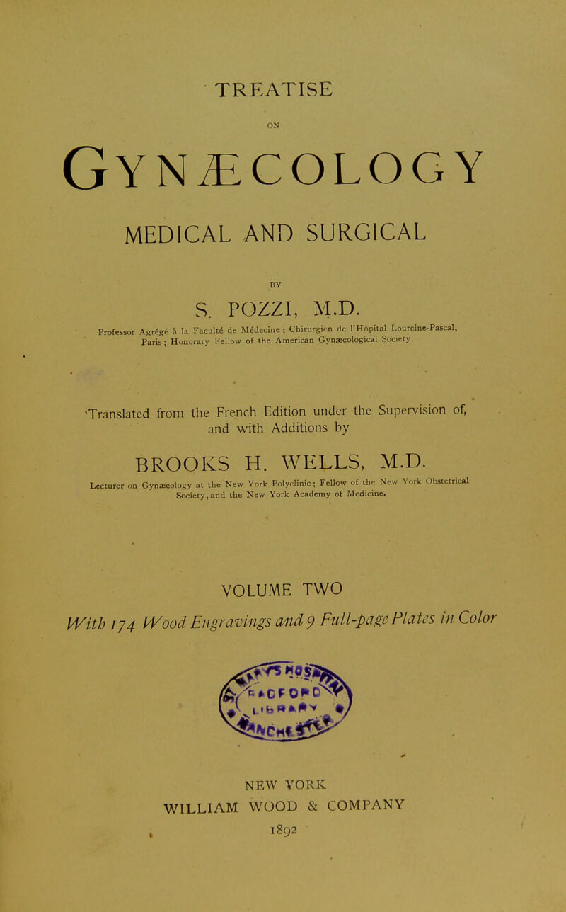 TREATISE ON Gynecology MEDICAL AND SURGICAL BY S. POZZI, M.D. Professor Agregc a la Faculte de Medecine ; Chirurgicn de l'Hopital Lourcine-Pascal, Paris; Honorary Fellow of the American Gynaecological Society. •Translated from the French Edition under the Supervision of, and with Additions by BROOKS H. WELLS, M.D. Lecturer on Gynecology at the New York Polyclinic; Fellow of the New York Obstetrical Society,and the New York Academy of Medicine. VOLUME TWO With 174 Wood Engravings and 9 Full-page Plates in Color NEW YORK WILLIAM WOOD & COMPANY 1892