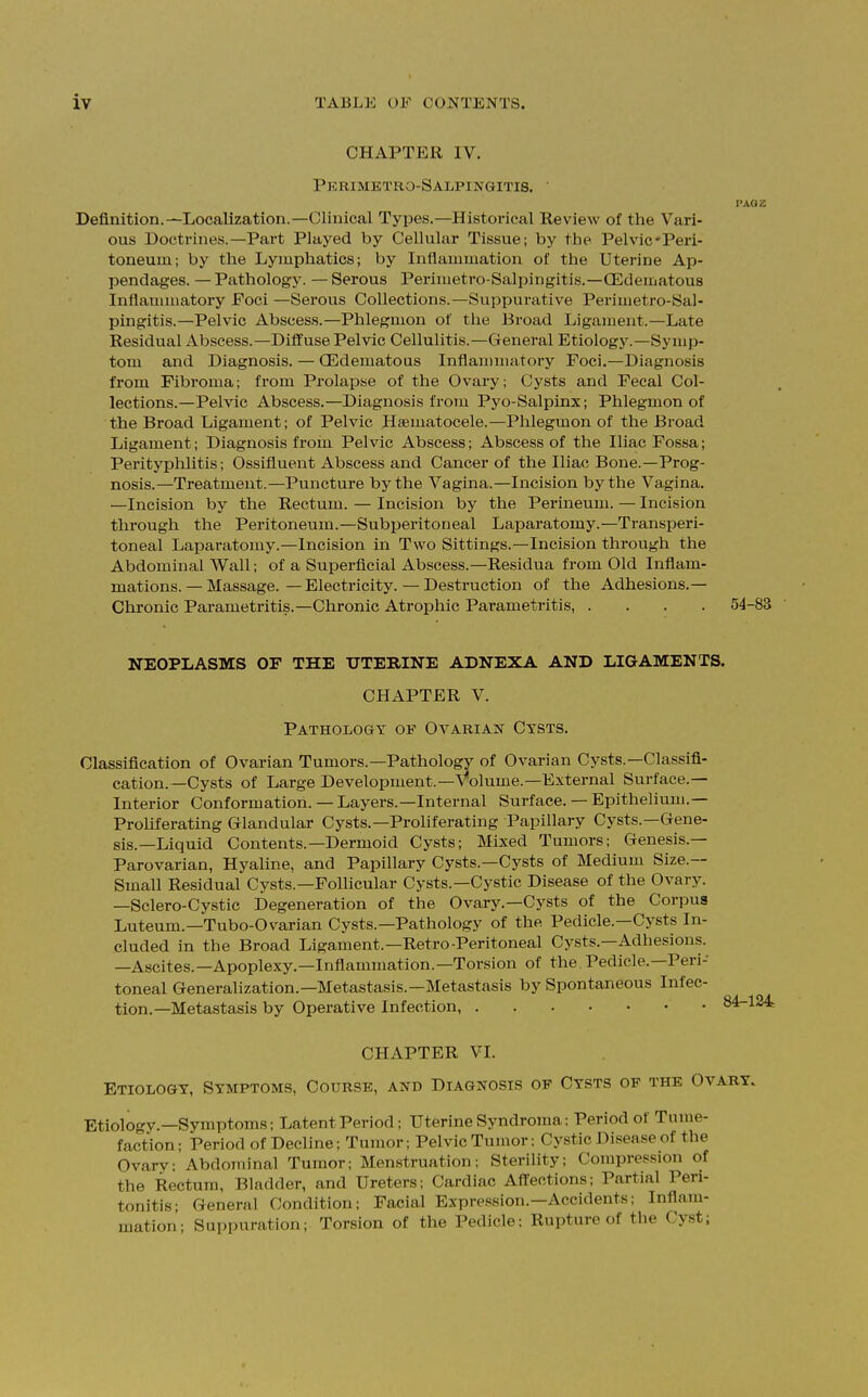 CHAPTER IV. Pkrimktro-Salpingitis. ' I'Aoa Definition.—Localization.—Clinical Types.—Historical Review of the Vari- ous Doctrines.—Part Played by Cellular Tissue; by the Pelvic-Peri- toneum; by the Lymphatics; by Inflammation of the Uterine Ap- pendages. — Pathology. — Serous Perimetro-Salpingitis.—(Edematous Inflammatory Foci —Serous Collections.—Suppurative Perimetro-Sal- pingitis.—Pelvic Abscess.—Phlegmon of the Broad Ligament.—Late Residual Abscess.—Diffuse Pelvic Cellulitis.—General Etiology.—Symp- tom and Diagnosis. — (Edematous Inflammatory Foci.—Diagnosis from Fibroma; from Prolapse of the Ovary; Cysts and Fecal Col- lections.—Pelvic Abscess.—Diagnosis from Pyo-Salpinx; Phlegmon of the Broad Ligament; of Pelvic Hematocele.—Phlegmon of the Broad Ligament; Diagnosis froin Pelvic Abscess; Abscess of the Iliac Fossa; Perityphlitis; Ossifluent Abscess and Cancer of the Iliac Bone.—Prog- nosis.—Treatment.—Puncture by the Vagina.—Incision by the Vagina. —Incision by the Rectum. — Incision by the Perineum. — Incision through the Peritoneum.—Subperitoneal Laparatomy.—Transperi- toneal Laparatomy.—Incision in Two Sittings.—Incision through the Abdominal Wall; of a Superficial Abscess.—Residua from Old Inflam- mations. — Massage. — Electricity. — Destruction of the Adhesions.— Chronic Parametritis.—Chronic Atrophic Parametritis, .... 54-83 NEOPLASMS OF THE UTERINE ADNEXA AND LIGAMENTS. CHAPTER V. Pathology of Ovarian Cysts. Classification of Ovarian Tumors.—Pathology of Ovarian Cysts.—Classifi- cation.—Cysts of Large Development.—Volume.—External Surface.— Interior Conformation. — Layers.—Internal Surface. — Epithelium.— Proliferating Glandular Cysts.—Proliferating Papillary Cysts.—Gene- sis.—Liquid Contents.—Dermoid Cysts; Mixed Tumors; Genesis.— Parovarian, Hyaline, and Papillary Cysts.—Cysts of Medium Size.— Small Residual Cysts.—Follicular Cysts.—Cystic Disease of the Ovary. —Sclero-Cystic Degeneration of the Ovary.—Cysts of the Corpus Luteum.—Tubo-Ovarian Cysts.—Pathology of the Pedicle—Cysts In- cluded in the Broad Ligament.—Retro-Peritoneal Cysts.—Adhesions. —Ascites.—Apoplexy.—Inflammation.—Torsion of the. Pedicle.—Peri- toneal Generalization.—Metastasis.—Metastasis by Spontaneous Infec- tion.—Metastasis by Operative Infection, ' 84-124 CHAPTER VI. Etiology, Symptoms, Course, and Diagnosis of Cysts of the Ovary. Etiology.—Symptoms; Latent Period; Uterine Syndroma; Period of Tume- faction; Period of Decline; Tumor; Pelvic Tumor: Cystic Disc-vise ol the Ovary; Abdominal Tumor; Menstruation; Sterility; Compression of the Rectum, Bladder, and Ureters; Cardiac Affections; Partial Peri- tonitis; General Condition; Facial Expression.—Accidents; Inflam- mation; Suppuration; Torsion of the Pedicle; Rupture of the Cyst,
