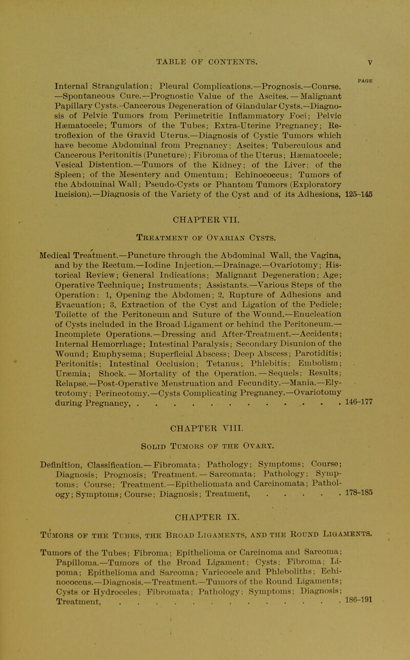 Internal Strangulation; Pleural Complications.—Prognosis.—Course. —Spontaneous Cure.—Prognostic Value of the Ascites. — Malignant Papillary Cysts.-Cancerous Degeneration of Glandular Cysts.—Diagno- sis of Pelvic Tumors from Perimetritic Inflammatory Foci; Pelvic Hematocele; Tumors of the Tubes; Extra-Uterine Pregnancy; Re- troflexion of the Gravid Uterus.—Diagnosis of Cystic Tumors which have become Abdominal from Pregnancy; Ascites; Tuberculous and Cancerous Peritonitis (Puncture); Fibroma of the Uterus; Hematocele; Vesical Distention.—Tumors of the Kidney; of the Liver; of the Spleen; of the Mesentery and Omentum; Echinococcus; Tumors of the Abdominal Wall; Pseudo-Cysts or Phantom Tumors (Exploratory Incision).—Diagnosis of the Variety of the Cyst and of its Adhesions, 125-145 CHAPTER VII. Treatment op Ovarian Cysts. Medical Treatment.—Puncture through the Abdominal Wall, the Vagina, and by the Rectum.—Iodine Injection.—Drainage.—Ovariotomy; His- torical Review; General Indications; Malignant Degeneration; Age; Operative Technique; Instruments; Assistants.—Various Steps of the Operation: 1, Opening the Abdomen; 2, Rupture of Adhesions and Evacuation; 3, Extraction of the Cyst and Ligation of the Pedicle; Toilette of the Peritoneum and Suture of the Wound.—Enucleation of Cysts included in the Broad Ligament or behind the Peritoneum.— Incomplete Operations.—Dressing and After-Treatment.—Accidents; Internal Hemorrhage; Intestinal Paralysis; Secondary Disunion of the Wound; Emphysema; Superficial Abscess; Deep Abscess; Parotiditis; Peritonitis; Intestinal Occlusion; Tetanus;. Phlebitis; Embolism; Uremia; Shock. — Mortality of the Operation.— Sequels: Results; Relapse.—Post-Operative Menstruation and Fecundity,—Mania.—Ely- trotomy; Perineotomy.—Cysts Complicating Pregnancy.—Ovariotomy during Pregnancy, 146-177 CHAPTER VIII. Solid Tumors of the Ovary. Definition, Classification.—Fibromata; Pathology; Symptoms; Course; Diagnosis; Prognosis; Treatment. — Sarcomata; Pathology: Symp- toms; Course; Treatment.—Epitheliomata and Carcinomata; Pathol- ogy ; Symptoms; Course; Diagnosis; Treatment, 178-185 CHAPTER IX. Tcmors of the Tubes, the Broad Ligaments, and the Round Ligaments. Tumors of the Tubes; Fibroma; Epithelioma or Carcinoma and Sarcoma: Papilloma.—Tumors of the Broad Ligament; Cysts; Fibroma: Li- poma; Epithelioma and Sarcoma; Varicocele and Phleboliths; Echi- nococcus.—Diagnosis.—Treatment.—Tumors of the Round Ligaments; Cysts or Hydroceles; Fibromata; Pathology; Symptoms; Diagnosis;