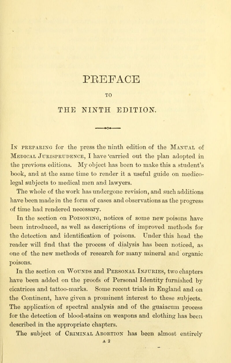 THE PREFACE TO NINTH EDITION. In preparing for the press the ninth edition of the Manual of Medical Jurisprudence, I have'carried out the plan adopted in the previous editions. My object has been to make this a student's book, and at the same time to render it a useful guide on medico- legal subjects to medical men and lawyers. The whole of the work has undergone revision, and such additions have been made in the form of cases and observations as the progress of time had rendered necessary. In the section on Poisoning, notices of some new poisons have been introduced, as well as descriptions of improved methods for the detection and identification of poisons. Under this head the reader will find that the process of dialysis has been noticed, as one of the new methods of research for many mineral and organic poisons. In the section on Wounds and Personal Injuries, two chapters have been added on the proofs of Personal Identity furnished by cicatrices and tattoo-marks. Some recent trials in England and on the Continent, have given a prominent interest to these subjects. The application of spectral analysis and of the guaiacum process for the detection of blood-stains on weapons and clothing has been described in the appropriate chapters. The subject of Criminal Abortion has been almost entirely A 2