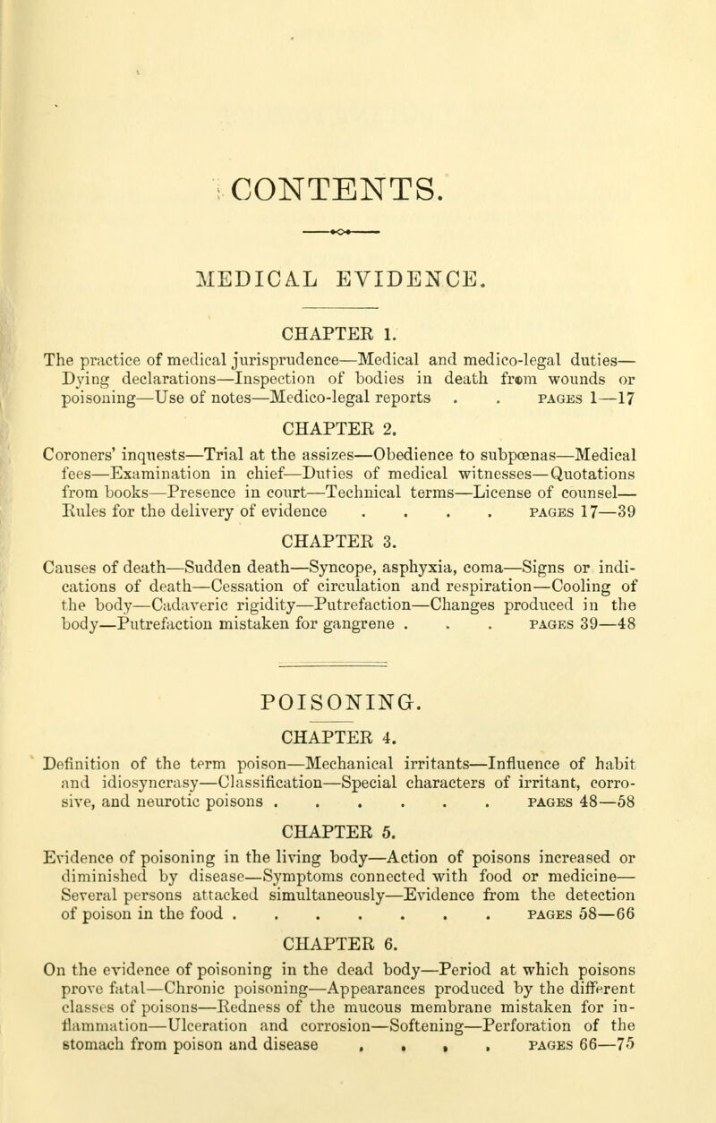 CONTENTS. MEDICAL EVIDENCE. CHAPTEE 1. The practice of medical jurisprudence—Medical and medico-legal duties— Dying declarations—Inspection of bodies in death fr®m wounds or poisoning—Use of notes—Medico-legal reports . . pages 1—17 CHAPTER 2. Coroners' inquests—Trial at the assizes—Obedience to subpoenas—Medical fees—Examination in chief—Duties of medical witnesses—Quotations from books—Presence in court—Technical terms—License of counsel— Rules for the delivery of evidence .... pages 17—39 CHAPTER 3. Causes of death—Sudden death—Syncope, asphyxia, coma—Signs or indi- cations of death—Cessation of circulation and respiration—Cooling of the body—Cadaveric rigidity—Putrefaction—Changes produced in the body—Putrefaction mistaken for gangrene . . . pages 39—48 POISONING. CHAPTER 4. Definition of the term poison—Mechanical irritants—Influence of habit and idiosyncrasy—Classification—Special characters of irritant, corro- sive, and neurotic poisons ...... pages 48—58 CHAPTER 5. Evidence of poisoning in the living body—Action of poisons increased or diminished by disease—Symptoms connected with food or medicine— Several persons attacked simultaneously—Evidence from the detection of poison in the food pages 58—66 CHAPTER 6. On the evidence of poisoning in the dead body—Period at which poisons prove fatal—Chronic poisoning—Appearances produced by the different classes of poisons—Redness of the mucous membrane mistaken for in- flammation—Ulceration and corrosion—Softening—Perforation of the stomach from poison and disease , , , pages 66—75