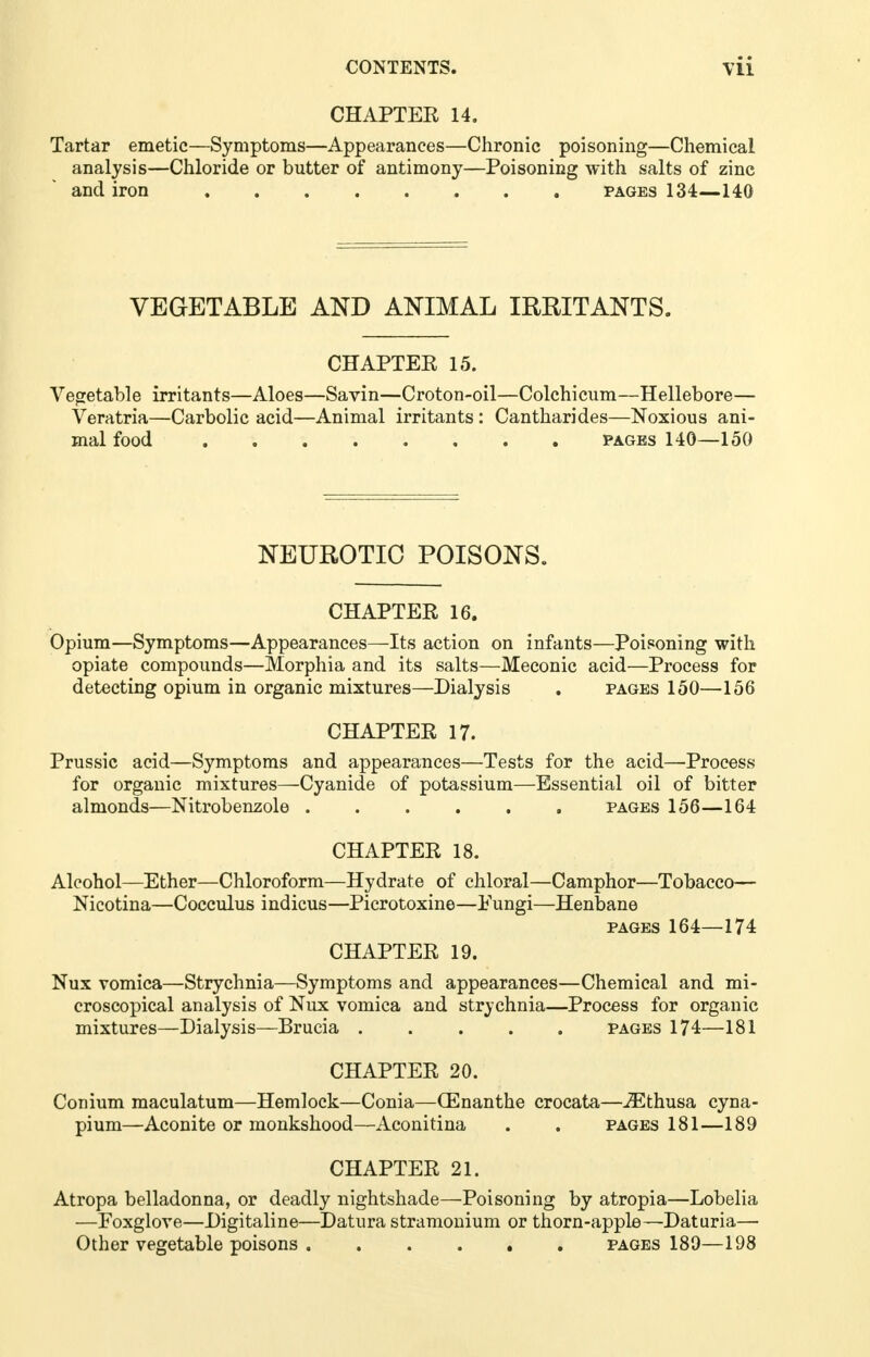 CHAPTER 14. Tartar emetic—Symptoms—Appearances—Chronic poisoning—Chemical analysis—Chloride or butter of antimony—Poisoning with salts of zine and iron pages 134—140 VEGETABLE AND ANIMAL IRRITANTS. CHAPTER 15. Vegetable irritants—Aloes—Savin—Croton-oil—Colchicum—Hellebore— Veratria—Carbolic acid—Animal irritants : Cantharides—Noxious ani- mal food pages 140—150 NEUROTIC POISONS. CHAPTER 16. Opium—Symptoms—Appearances—Its action on infants—Poisoning with opiate compounds—Morphia and its salts—Meconic acid—Process for detecting opium in organic mixtures—Dialysis . pages 150—156 CHAPTER 17. Prussic acid—Symptoms and appearances—Tests for the acid—Process for organic mixtures—Cyanide of potassium—Essential oil of bitter almonds—Nitrobenzole pages 156—164 CHAPTER 18. Alcohol—Ether—Chloroform—Hydrate of chloral—Camphor—Tobacco— Nicotina—Cocculus indicus—Picrotoxine—Fungi—Henbane pages 164—174 CHAPTER 19. Nux vomica—Strychnia—Symptoms and appearances—Chemical and mi- croscopical analysis of Nux vomica and strychnia—Process for organic mixtures—Dialysis—Brucia pages 174—181 CHAPTER 20. Conium maculatum—Hemlock—Conia—(Enanthe crocata—iEthusa cyna- pium—Aconite or monkshood—Aconitina . . pages 181—189 CHAPTER 21. Atropa belladonna, or deadly nightshade—Poisoning by atropia—Lobelia —Foxglove—Digitaline—Datura stramonium or thorn-apple—Daturia—■ Other vegetable poisons pages 189—198