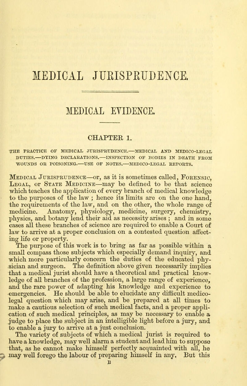 MEDICAL JURISPRUDENCE. MEDICAL EVIDENCE. CHAPTER 1. THE PRACTICE OF MEDICAL JURISPRUDENCE.—MEDICAL AND MEDICO-LEGAL DUTIES. DYING DECLARATIONS. INSPECTION OF BODIES IN DEATH FROM WOUNDS OR POISONING.—USE OF NOTES.—MEDICO-LEGAL REPORTS. Medical Jurisprudence—or, as it is sometimes called, Forensic, Legal, or State Medicine—may be defined to be that science which teaches the application of every branch of medical knowledge to the purposes of the law ; hence its limits are on the one hand, the requirements of the law, and on the other, the whole range of medicine. Anatomy, physiology, medicine, surgery, chemistry, physics, and botany lend their aid as necessity arises ; and in some cases all these branches of science are required to enable a Court of law to arrive at a proper conclusion on a contested question affect- ing life or property. The purpose of this work is to bring as far as possible within a small compass those subjects which especially demand inquiry, and which more particularly concern the duties of the educated phy- sician and surgeon. The definition above given necessarily implies that a medical jurist should have a theoretical and practical know- ledge of all branches of the profession, a large range of experience, and the rare power of adapting his knowledge and experience to emergencies. He should be able to elucidate any difficult medico- legal question which may arise, and be prepared at all times to make a cautious selection of such medical facts, and a proper appli- cation of such medical principles, as may be necessary to enable a judge to place the subject in an intelligible light before a jury, and to enable a jury to arrive at a just conclusion. The variety of subjects of which a medical jurist is required to have a knowledge, may well alarm a student and lead him to suppose that, as he cannot make himself perfectly acquainted with all, he may well forego the labour of preparing himself in any. But this B