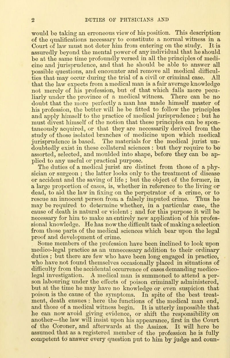 would be taking an erroneous view of his position. This description of the qualifications necessary to constitute a normal witness in a Court of law must not deter him from entering on the study. It is assuredly beyond the mental power of any individual that he should be at the same time profoundly versed in all the principles of medi- cine and jurisprudence, and that he should be able to answer all possible questions, and encounter and remove all medical difficul- ties that may occur during the trial of a civil or criminal case. All that the law expects from a medical man is a fair average knowledge not merely of his profession, but of that which falls more pecu- liarly under the province of a medical witness. There can be no doubt that the more perfectly a man has made himself master of his profession, the better will he be fitted to follow the principles and apply himself to the practice of medical jurisprudence ; but he must divest himself of the notion that these principles can be spon- taneously acquired, or that they are necessarily derived from the- study of those isolated branches of medicine upon which medical jurisprudence is based. The materials for the medical jurist un- doubtedly exist in these collateral sciences : but they require to be assorted, selected, and moulded into shape, before they can be ap- plied to any useful or practical purpose. The duties of a medical jurist are distinct from those of a phy- sician or surgeon ; the latter looks only to the treatment of disease or accident and the saving of life ; but the object of the former, in a large proportion of cases, is, whether in reference to the living or dead, to aid the law in fixing on the perpetrator of a crime, or to rescue an innocent person from a falsely imputed crime. Thus he may be required to determine whether, in a particular case, the cause of death is natural or violent ; and for this purpose it will be necessary for him to make an entirely new application of his profes- sional knowledge. He has now the difficult task of making a selection from those parts of the medical sciences which bear upon the legal proof and development of crime. Some members of the profession have been inclined to look upon medico-legal practice as an unnecessary addition to their ordinary duties ; but there are few who have been long engaged in practice, who have not found themselves occasionally placed in situations of difficulty from the accidental occurrence of cases demanding medico- legal investigation. A medical man is summoned to attend a per- son labouring under the effects of poison criminally administered, but at the time he may have no knowledge or even suspicion that poison is the cause of the symptoms. In spite of the best treat- ment, death ensues : here the functions of the medical man end, and those of a medical witness begin. It is utterly impossible that he can now avoid giving evidence, or shift the responsibility on another—the law will insist upon his appearance, first in the Court of the Coroner, and afterwards at the Assizes. It will here be assumed that as a registered member of the profession he is fully competent to answer every question put to him by judge and coun-