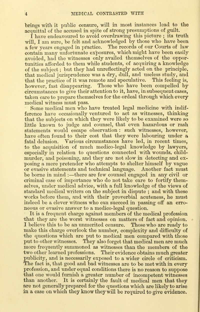 brings with it public censure, will in most instances lead to the acquittal of the accused in spite of strong presumptions of guilt. I have endeavoured to avoid overdrawing this picture ; its truth will, I am sure, be felt and acknowledged by those who have been a few years engaged in practice. The records of our Courts of law contain many unfortunate exposures, which might have been easily avoided, had the witnesses only availed themselves of the oppor- tunities afforded to them while students, of acquiring a knowledge of the subject; but they had unreflectingly acted on the principle, that medical jurisprudence was a dry, dull, and useless study, and that the practice of it was remote and speculative. This feeling is, however, fast disappearing. Those who have been compelled by circumstances to give their attention to it, have, in subsequent cases, taken care to prepare themselves for the ordeal through which every medical witness must pass. Some medical men who have treated legal medicine with indif- ference have occasionally ventured to act as witnesses, thinking that the subjects on which they were likely to be examined were so little known to judge and counsel, that even hazardous or rash statements would escape observation : such witnesses, however, have often found to their cost that they were labouring under a fatal delusion. Various circumstances have led, in recent times, to the acquisition of much medico-legal knowledge by lawyers, especially in relation to questions connected with wounds, child- murder, and poisoning, and they are not slow in detecting and ex- posing a mere pretender who attempts to shelter himself by vague or evasive statements and technical language. Another fact must be borne in mind :—there are few counsel engaged in any civil or criminal case of importance who do not take care to fortify them- selves, under medical advice, with a full knowledge of the views of standard medical writers on the subject in dispute ; and with these works before them, and with their proverbial acuteness, he must indeed be a clever witness who can succeed in passing off an erro- neous or evasive answer to a medico-legal question. It is a frequent charge against members of the medical profession that they are the worst witnesses on matters of fact and opinion. I believe this to be an unmerited censure. Those who are ready to make this charge overlook the number, complexity and difficulty of the questions which are put to medical men compared with those put to other witnesses. They also forget that medical men are much more frequently summoned as witnesses than the members of the two other learned professions. Their evidence obtains much greater publicity, and is necessarily exposed to a wider circle of criticism. The fact is, that good and bad witnesses are to be met with in every profession, and under equal conditions there is no reason to suppose that one would furnish a greater number of incompetent witnesses than another. It is certainly the fault of medical men that they are not generally prepared for the questions which are likely to arise in a case on which they know they will be required to give evidence.