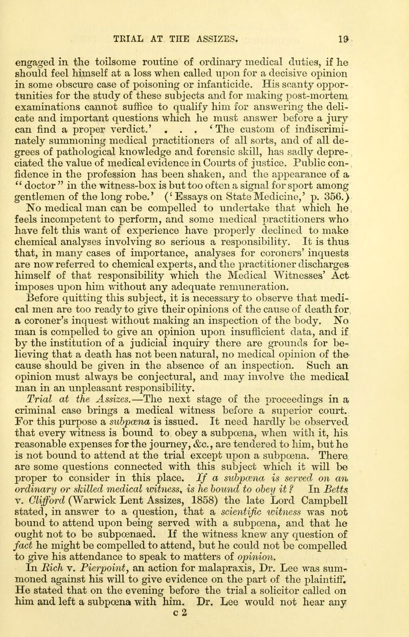 engaged in the toilsome routine of ordinary medical duties, if he should feel himself at a loss when called upon for a decisive opinion in some obscure case of poisoning or infanticide. His scanty oppor- tunities for the study of these subjects and for making post-mortem examinations cannot suffice to qualify him for answering the deli- cate and important questions which he must answer before a jury can find a proper verdict.' . . . 'The custom of indiscrimi- nately summoning medical practitioners of all sorts, and of all de- grees of pathological knowledge and forensic skill, has sadly depre- ciated the value of medical evidence in Courts of justice. Public con- fidence in the profession has been shaken, and the appearance of a  doctor  in the witness-box is but too often a signal for sport among gentlemen of the long robe.' (' Essays on State Medicine,' p. 356.) No medical man can be compelled to undertake that which he; feels incompetent to perform, and some medical practitioners who have felt tins want of experience have properly declined to make chemical analyses involving so serious a responsibility. It is thus that, in many cases of importance, analyses for coroners' inquests are now referred to chemical experts, and the practitioner discharges himself of that responsibility which the Medical Witnesses' Act imposes upon him without any adequate remuneration. Before quitting this subject, it is necessary to observe that medi- cal men are too ready to give their opinions of the cause of death for a coroner's inquest without making an inspection of the body. No man is compelled to give an opinion upon insufficient data, and if by the institution of a judicial inquiry there are grounds for be- lieving that a death has not been natural, no medical opinion of the cause should be given in the absence of an inspection. Such an opinion must always be conjectural, and may involve the medical man in an unpleasant responsibility. Trial at the Assizes.—The next stage of the proceedings in a criminal case brings a medical witness before a superior court. For this purpose a subpoena is issued. It need hardly be observed that every witness is bound to. obey a subpoena, when with it, his reasonable expenses for the journey, &c, are tendered to him, but he is not bound to attend at the trial except upon a subpoena. There are some questions connected with this subject which it will be proper to consider in this place. If a subpoena is served on an ordinary or skilled medical witness, is he bound to obey it ? In Betts v. Clifford (Warwick Lent Assizes, 1858) the late Lord Campbell stated, in answer to a question, that a scientific witness was not bound to attend upon being served with a subpoena, and that he ought not to be subpoenaed. If the witness knew any question of fact he might be compelled to attend, but he could not be compelled to give his attendance to speak to matters of opinion. In Rich v. Pierpoint, an action for malapraxis, Dr. Lee was sum- moned against his will to give evidence on the part of the plaintiff. He stated that on the evening before the trial a solicitor called on him and left a subpoena with him. Dr. Lee would not hear any c 2