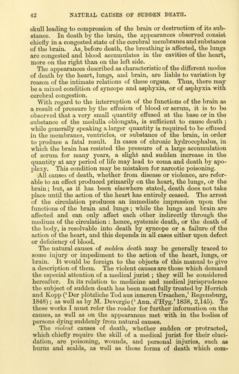 skull leading to compression of the brain or destruction of its sub- stance. In death by the brain, the appearances observed consist chiefly in a congested state of the cerebral membranes and substance of the brain. As, before death, the breathing is affected, the lungs are congested and blood accumulates in the cavities of the heart, more on the right than on the left side. The appearances described as characteristic of the different modes of death by the heart, lungs, and brain, are liable to variation by reason of the intimate relations of these organs. Thus, there may be a mixed condition of syncope and asphyxia, or of asphyxia with cerebral congestion. With regard to the interruption of the functions of the brain as a result of pressure by the effusion of blood or serum, it is to be observed that a very small quantity effused at the base or in the substance of the medulla oblongata, is sufficient to cause death ; while generally speaking a larger quantity is required to be effused in the membranes, ventricles, or substance of the brain, in order to produce a fatal result. In cases of chronic hydrocephalus, in which the brain has resisted the pressure of a large accumulation of serum for many years, a slight and sudden increase in the quantity at any period of life may lead to coma and death by apo- plexy. This condition may be mistaken for narcotic poisoning. All causes of death, whether from disease or violence, are refer- able to an effect produced primarily on the heart, the lungs, or the brain; but, as it has been elsewhere stated, death does not take place until the action of the heart has entirely ceased. The arrest of the circulation produces an immediate impression upon the functions of the brain and lungs; while the lungs and brain are affected and can only affect each other indirectly through the medium of the circulation : hence, systemic death, or the death of the body, is resolvable into death by syncope or a failure of the action of the heart, and this depends in all cases either upon defect or deficiency of blood. The natural causes of sudden death may be generally traced to some injury or impediment to the action of the heart, lungs, or brain. It would be foreign to the objects of this manual to give a description of them. The violent causes are those which demand the especial attention of a medical jurist ; they will be considered hereafter. In its relation to medicine and medical jurisprudence the subject of sudden death has been most fully treated by Herrich and Kopp ('Der plotzliche Tod aus inneren Ursachen,' Regensburg, 1848) ; as well as by M. Devergie (< Ann. d'Hyg.' 1838, 2,145). To these works I must refer the reader for further information on the causes, as well as on the appearances met with in the bodies of persons dying suddenly from natural causes. The violent causes of death, whether sudden or protracted, which chiefly require the skill of a medical jurist for their eluci- dation, are poisoning, wounds, and personal injuries, such as burns and scalds, as well as those forms of death which com-