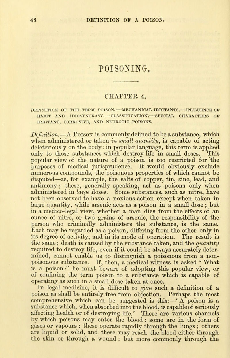 POISONING. CHAPTER 4. DEFINITION OF THE TERM POISON.—MECHANICAL IRRITANTS.—INFLUENCE OF HABIT AND IDIOSYNCRASY. CLASSIFICATION. SPECIAL CHARACTERS OF IRRITANT, CORROSIVE, AND NEUROTIC POISONS. Definition.—A Poison is commonly denned to be a substance, which when administered or taken in small quantity, is capable of acting deleteriously on the body: in popular language, this term is applied only to those substances which destroy life in small doses. This popular view of the nature of a poison is too restricted for the purposes of medical jurisprudence. It would obviously exclude numerous compounds, the poisonous properties of which cannot be disputed—as, for example, the salts of copper, tin, zinc, lead, and antimony ; these, generally speaking, act as poisons only when administered in large doses. Some substances, such as nitre, have not been observed to have a noxious action except when taken in large quantity, while arsenic acts as a poison in a small dose ; but in a medico-legal view, whether a man dies from the effects of an ounce of nitre, or two grains of arsenic, the responsibility of the person who criminally administers the substance, is the same. Each may be regarded as a poison, differing from the other only in its degree of activity, and in its mode of operation. The result is the same; death is caused by the substance taken, and the quantity required to destroy life, even if it could be always accurately deter- mined, cannot enable us to distinguish a poisonous from a non- poisonous substance. If, then, a medical witness is asked ' What is a poison?' he must beware of adopting this popular view, or of confining the term poison to a substance which is capable of operating as such in a small dose taken at once. In legal medicine, it is difficult to give such a definition of a poison as shall be entirely free from objection. Perhaps the most comprehensive which can be suggested is this:—' A poison is a substance which, when absorbed into the blood, is capable of seriously affecting health or of destroying life.' There are various channels by which poisons may enter the blood : some are in the form of gases or vapours : these operate rapidly through the lungs ; others are liquid or solid, and these may reach the blood either through the skin or through a wound : but more commonly through the