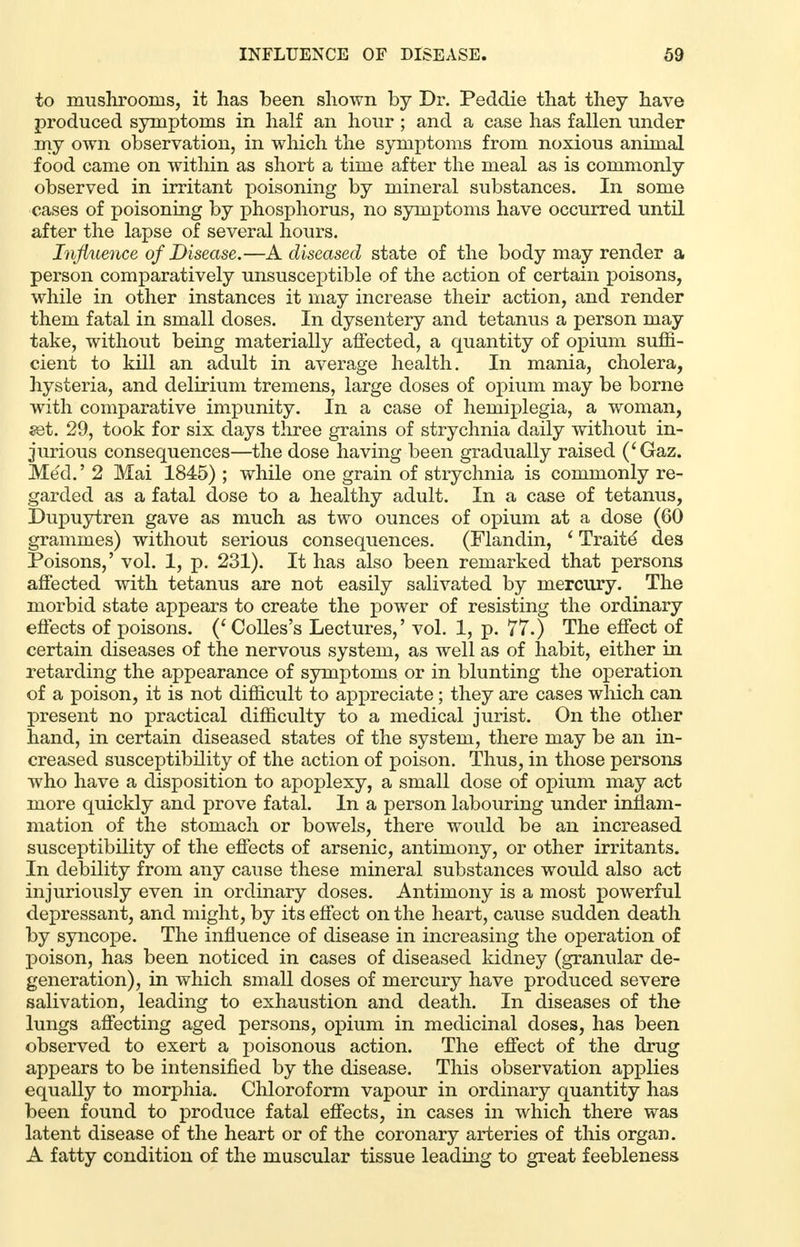 to mushrooms, it has been shown by Dr. Peddie that they have produced symptoms in half an hour ; and a case has fallen under my own observation, in which the symptoms from noxious animal food came on within as short a time after the meal as is commonly observed in irritant poisoning by mineral substances. In some cases of poisoning by phosphorus, no symptoms have occurred until after the lapse of several hours. Influence of Disease.—A diseased state of the body may render a person comparatively unsusceptible of the action of certain poisons, while in other instances it may increase their action, and render them fatal in small doses. In dysentery and tetanus a person may take, without being materially affected, a quantity of opium suffi- cient to kill an adult in average health. In mania, cholera, hysteria, and delirium tremens, large doses of opium may be borne with comparative impunity. In a case of hemiplegia, a woman, set. 29, took for six days three grains of strychnia daily without in- jurious consequences—the dose having been gradually raised ('Gaz. Med.' 2 Mai 1845) ; while one grain of strychnia is commonly re- garded as a fatal dose to a healthy adult. In a case of tetanus, Dupuytren gave as much as two ounces of opium at a dose (60 grammes) without serious consequences. (Flandin, ' Traits des Poisons,' vol. 1, p. 231). It has also been remarked that persons affected with tetanus are not easily salivated by mercury. The morbid state appears to create the power of resisting the ordinary effects of poisons. ('Colles's Lectures,' vol. 1, p. 77.) The effect of certain diseases of the nervous system, as well as of habit, either in retarding the appearance of symptoms or in blunting the operation of a poison, it is not difficult to appreciate; they are cases which can present no practical difficulty to a medical jurist. On the other hand, in certain diseased states of the system, there may be an in- creased susceptibility of the action of poison. Thus, in those persons who have a disposition to apoplexy, a small dose of opium may act more quickly and prove fatal. In a person labouring under inflam- mation of the stomach or bowels, there would be an increased susceptibility of the effects of arsenic, antimony, or other irritants. In debility from any cause these mineral substances would also act injuriously even in ordinary doses. Antimony is a most powerful depressant, and might, by its effect on the heart, cause sudden death by syncope. The influence of disease in increasing the operation of poison, has been noticed in cases of diseased kidney (granular de- generation), in which small doses of mercury have produced severe salivation, leading to exhaustion and death. In diseases of the lungs affecting aged persons, opium in medicinal doses, has been observed to exert a poisonous action. The effect of the drug appears to be intensified by the disease. This observation applies equally to morphia. Chloroform vapour in ordinary quantity has been found to produce fatal effects, in cases in which there was latent disease of the heart or of the coronary arteries of this organ. A fatty condition of the muscular tissue leading to great feebleness