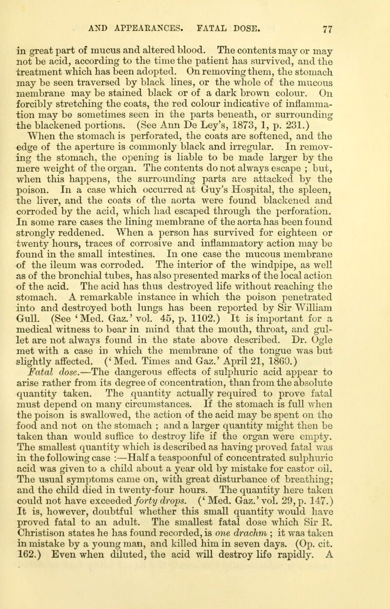 in great part of mucus and altered blood. The contents may or may not be acid, according to the time the patient has survived, and the treatment which has been adopted. On removing them, the stomach may be seen traversed by black lines, or the whole of the mucous membrane may be stained black or of a dark brown colour. On forcibly stretching the coats, the red colour indicative of inflamma- tion may be sometimes seen in the parts beneath, or surrounding the blackened portions. (See Ann De Ley's, 1873, 1, p. 231.) When the stomach is perforated, the coats are softened, and the edge of the aperture is commonly black and irregular. In remov- ing the stomach, the opening is liable to be made larger by the mere weight of the organ. The contents do not always escape ; but, when this happens, the surrounding parts are attacked by the poison. In a case which occurred at Guy's Hospital, the spleen, the liver, and the coats of the aorta were found blackened and corroded by the acid, which had escaped through the perforation. In some rare cases the lining membrane of the aorta has been found strongly reddened. When a person has survived for eighteen or twenty hours, traces of corrosive and inflammatory action may be found in the small intestines. In one case the mucous membrane of the ileum was corroded. The interior of the windpipe, as well as of the bronchial tubes, has also presented marks of the local action of the acid. The acid has thus destroyed life without reaching the stomach. A remarkable instance in which the poison penetrated into and destroyed both lungs has been reported by Sir William Gull. (See 'Med. Gaz.' vol. 45, p. 1102.) It is important for a medical witness to bear in mind that the mouth, throat, and gul- let are not always found in the state above described. Dr. Ogle met with a case in which the membrane of the tongue was but slightly affected. (' Med. Times and Gaz.' April 21, 1860.) Fatal dose.—The dangerous effects of sulphuric acid appear to arise rather from its degree of concentration, than from the absolute quantity taken. The quantity actually required to prove fatal must depend on many circumstances. If the stomach is full when the poison is swallowed, the action of the acid may be spent on the food and not on the stomach ; and a larger quantity might then be taken than would suffice to destroy life if the organ were empty. The smallest quantity which is described as having proved fatal was in the following case :—Half a teaspoonful of concentrated sulphuric acid was given to a child about a year old by mistake for castor oil. The usual symptoms came on, with great disturbance of breathing; and the child died in twenty-four hours. The quantity here taken could not have exceeded forty drops. (' Med. Gaz.' vol. 29, p. 147.) It is, however, doubtful whether this small quantity would have proved fatal to an adult. The smallest fatal dose which Sir R. Christison states he has found recorded, is one drachm ; it was taken in mistake by a young man, and killed him in seven days. (Op. cit. 162.) Even when diluted, the acid will destroy life rapidly. A