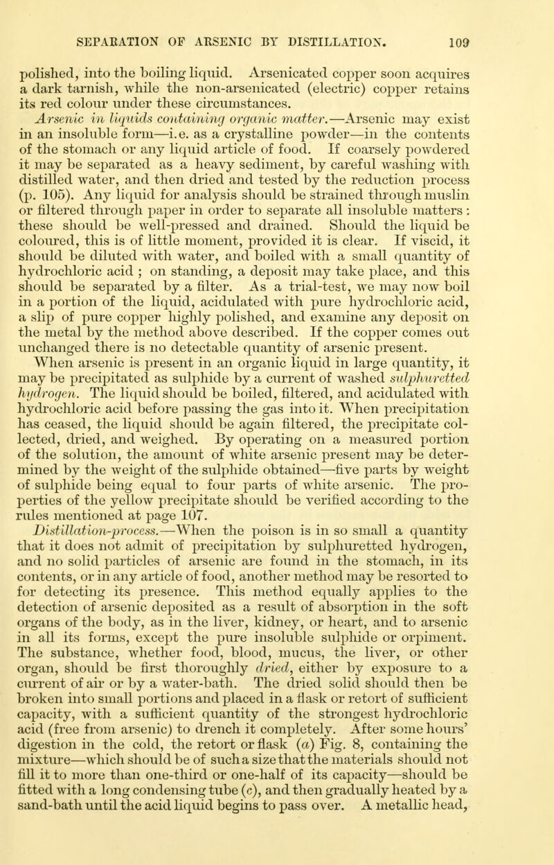 polished, into the boiling liquid. Arsenicated copper soon acquires a dark tarnish, while the non-arsenicated (electric) copper retains its red colour under these circumstances. Arsenic in liquids containing organic matter.—Arsenic may exist in an insoluble form—i.e. as a crystalline powder—in the contents of the stomach or any liquid article of food. If coarsely powdered it may be separated as a heavy sediment, by careful washing with distilled water, and then dried and tested by the reduction process (p. 105). Any liquid for analysis should be strained through muslin or filtered through paper in order to separate all insoluble matters : these should be well-pressed and drained. Should the liquid be coloured, this is of little moment, provided it is clear. If viscid, it should be diluted with water, and boiled with a small quantity of hydrochloric acid ; on standing, a deposit may take place, and this should be separated by a filter. As a trial-test, we may now boil in a portion of the liquid, acidulated with pure hydrochloric acid, a slip of pure copper highly polished, and examine any deposit on the metal by the method above described. If the copper comes out unchanged there is no detectable quantity of arsenic present. When arsenic is present in an organic liquid in large quantity, it may be precipitated as sulphide by a current of washed sulphuretted hydrogen. The liquid should be boiled, filtered, and acidulated with hydrochloric acid before passing the gas into it. When precipitation has ceased, the liquid should be again filtered, the precipitate col- lected, dried, and weighed. By operating on a measured portion of the solution, the amount of white arsenic present may be deter- mined by the weight of the sulphide obtained—five parts by weight of sulphide being equal to four parts of white arsenic. The pro- perties of the yellow precipitate should be verified according to the rules mentioned at page 107. Distillation-process.—When the poison is in so small a quantity that it does not admit of precipitation by sulphuretted hydrogen, and no solid particles of arsenic are found in the stomach, in its contents, or in any article of food, another method may be resorted to for detecting its presence. This method equally applies to the detection of arsenic deposited as a result of absorption in the soft organs of the body, as in the liver, kidney, or heart, and to arsenic in all its forms, except the pure insoluble sulphide or orpiment. The substance, whether food, blood, mucus, the liver, or other organ, should be first thoroughly dried, either by exposure to a current of air or by a water-bath. The dried solid should then be broken into small portions and placed in a flask or retort of sufficient capacity, with a sufficient quantity of the strongest hydrochloric acid (free from arsenic) to drench it completely. After some hours' digestion in the cold, the retort or flask (a) Fig. 8, containing the mixture—which should be of such a size that the materials should not fill it to more than one-third or one-half of its capacity—should be fitted with a long condensing tube (c), and then gradually heated by a sand-bath until the acid liquid begins to pass over. A metallic head,